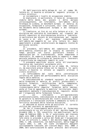 32. Nell'esercizio della delega di cui al comma 30,
lettera b), il Governo si attiene ai seguenti principi e
criteri direttivi:
    a) incrementare i livelli di occupazione stabile;
    b) migliorare, in particolare, il tasso di occupazione
stabile delle donne, dei       giovani    e   delle   persone
ultracinquantenni, con riferimento,       nell'ambito    della
Strategia di Lisbona, ai benchmark europei in materia di
occupazione, formazione e istruzione, cosi' come stabiliti
nei documenti della Commissione europea e del Consiglio
europeo;
    c) ridefinire, ai fini di cui alle lettere a) e b), la
disciplina del contratto di inserimento nel rispetto dei
divieti comunitari di discriminazione diretta e indiretta,
in particolare dei divieti di discriminazione per ragione
di sesso e di      eta',   per    espressa    individuazione,
nell'ambito dei soggetti di cui alla lettera b), degli
appartenenti a gruppi caratterizzati da maggiore rischio di
esclusione sociale;
    d).;
    e) prevedere, nell'ambito del complessivo riordino
della materia, incentivi per la stipula di contratti a
tempo   parziale   con   orario    giornaliero    elevato    e
agevolazioni per le trasformazioni, anche temporanee e
reversibili, di rapporti a tempo pieno in rapporti a tempo
parziale avvenute su richiesta di lavoratrici o lavoratori
e giustificate da comprovati compiti di cura;
    f) prevedere specifiche misure volte all'inserimento
lavorativo dei lavoratori socialmente utili.
    33. In ordine alla delega di cui al comma 30, lettera
c), da esercitare previa intesa con le regioni e le parti
sociali, il Governo si attiene ai seguenti principi e
criteri direttivi:
    a) rafforzamento del     ruolo    della    contrattazione
collettiva nel quadro del perfezionamento della disciplina
legale della materia;
    b) individuazione di standard nazionali di qualita'
della formazione in materia di profili professionali e
percorsi formativi,    certificazione     delle   competenze,
validazione   dei   progetti    formativi    individuali     e
riconoscimento delle capacita' formative delle imprese,
anche al fine di agevolare la mobilita' territoriale degli
apprendisti mediante l'individuazione di requisiti minimi
per l'erogazione della formazione formale;
    c)       con       riferimento          all'apprendistato
professionalizzante, individuazione di meccanismi in grado
di garantire la determinazione dei livelli essenziali delle
prestazioni e l'attuazione uniforme e immediata su tutto il
territorio nazionale della relativa disciplina;
    d) adozione di misure volte ad assicurare il corretto
utilizzo dei contratti di apprendistato.
    34. Per il finanziamento delle attivita' di formazione
professionale di cui all'articolo 12 del decreto-legge 22
dicembre 1981, n. 791, convertito, con modificazioni, dalla
legge 26 febbraio 1982, n. 54, e' autorizzata, per ciascuno
degli anni 2008 e 2009, la spesa di 10 milioni di euro. A
tale onere si provvede a carico del Fondo per l'occupazione
di cui all'articolo 1, comma 7, del decreto-legge 20 maggio
1993, n. 148, convertito, con modificazioni, dalla legge 19
luglio 1993, n. 236, che viene incrementato mediante
corrispondente riduzione, per ciascuno degli anni 2008 e
2009, dell'autorizzazione di spesa prevista dall'articolo
 