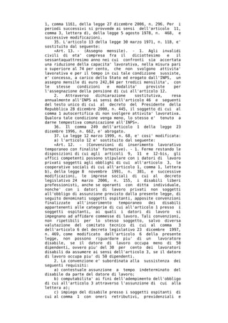 1, comma 1161, della legge 27 dicembre 2006, n. 296. Per i
periodi successivi si provvede ai sensi dell'articolo 11,
comma 3, lettera d), della legge 5 agosto 1978, n. 468, e
successive modificazioni.
    35. L'articolo 13 della legge 30 marzo 1971, n. 118, e'
sostituito dal seguente:
    «Art. 13. - (Assegno mensile). - 1. Agli invalidi
civili di eta' compresa fra il        diciottesimo    e   il
sessantaquattresimo anno nei cui confronti sia accertata
una riduzione della capacita' lavorativa, nella misura pari
o superiore al 74 per cento, che non svolgono attivita'
lavorativa e per il tempo in cui tale condizione sussiste,
e' concesso, a carico dello Stato ed erogato dall'INPS, un
assegno mensile di euro 242,84 per tredici mensilita', con
le   stesse   condizioni   e   modalita'    previste     per
l'assegnazione della pensione di cui all'articolo 12.
    2.   Attraverso   dichiarazione    sostitutiva,     resa
annualmente all'INPS ai sensi dell'articolo 46 e seguenti
del testo unico di cui al decreto del Presidente della
Repubblica 28 dicembre 2000, n. 445, il soggetto di cui al
comma 1 autocertifica di non svolgere attivita' lavorativa.
Qualora tale condizione venga meno, lo stesso e' tenuto a
darne tempestiva comunicazione all'INPS».
    36. Il comma 249 dell'articolo 1 della legge 23
dicembre 1996, n. 662, e' abrogato.
    37. La legge 12 marzo 1999, n. 68, e' cosi' modificata:
    a) l'articolo 12 e' sostituito dal seguente:
    «Art. 12. - (Convenzioni di inserimento lavorativo
temporaneo con finalita' formative). - 1. Ferme restando le
disposizioni di cui agli articoli 9, 11 e 12-bis, gli
uffici competenti possono stipulare con i datori di lavoro
privati soggetti agli obblighi di cui all'articolo 3, le
cooperative sociali di cui all'articolo 1, comma 1, lettera
b), della legge 8 novembre 1991, n. 381, e successive
modificazioni, le imprese sociali di cui al          decreto
legislativo 24 marzo 2006, n. 155, i disabili liberi
professionisti, anche se operanti con ditta individuale,
nonche' con i datori di lavoro privati non soggetti
all'obbligo di assunzione previsto dalla presente legge, di
seguito denominati soggetti ospitanti, apposite convenzioni
finalizzate   all'inserimento   temporaneo   dei   disabili
appartenenti alle categorie di cui all'articolo 1 presso i
soggetti ospitanti, ai quali i datori di lavoro           si
impegnano ad affidare commesse di lavoro. Tali convenzioni,
non ripetibili per lo stesso soggetto, salvo diversa
valutazione del comitato tecnico di cui al comma           3
dell'articolo 6 del decreto legislativo 23 dicembre 1997,
n. 469, come modificato dall'articolo 6 della presente
legge, non possono riguardare piu' di un         lavoratore
disabile, se il datore di lavoro occupa meno di 50
dipendenti, ovvero piu' del 30 per cento dei lavoratori
disabili da assumere ai sensi dell'articolo 3, se il datore
di lavoro occupa piu' di 50 dipendenti.
    2. La convenzione e' subordinata alla sussistenza dei
seguenti requisiti:
    a) contestuale assunzione a tempo indeterminato del
disabile da parte del datore di lavoro;
    b) computabilita' ai fini dell'adempimento dell'obbligo
di cui all'articolo 3 attraverso l'assunzione di cui alla
lettera a);
    c) impiego del disabile presso i soggetti ospitanti di
cui al comma 1 con oneri retributivi, previdenziali e
 