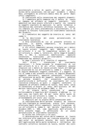 assistenziali a carico di questi ultimi, per tutta la
durata della convenzione, che non puo' eccedere i dodici
mesi, prorogabili di ulteriori dodici mesi da parte degli
uffici competenti;
    d) indicazione nella convenzione dei seguenti elementi:
    1) l'ammontare delle commesse che il datore di lavoro
si impegna ad affidare ai soggetti           ospitanti;    tale
ammontare non deve essere inferiore a quello che consente
ai soggetti ospitanti di applicare la parte normativa e
retributiva dei contratti collettivi nazionali di lavoro,
ivi compresi gli oneri previdenziali e assistenziali, e di
svolgere le funzioni finalizzate all'inserimento lavorativo
dei disabili;
    2) i nominativi dei soggetti da inserire ai sensi del
comma 1;
    3) la descrizione       del    piano   personalizzato    di
inserimento lavorativo.
    3. Alle convenzioni di cui al presente articolo si
applicano,    in   quanto    compatibili,    le    disposizioni
dell'articolo 11, comma 7.
    4. Gli uffici competenti possono stipulare con i datori
di lavoro privati      soggetti     agli   obblighi    di   cui
all'articolo 3 e con le cooperative sociali di              cui
all'articolo 1, comma 1, lettera b), della legge 8 novembre
1991, n. 381, e       successive     modificazioni,    apposite
convenzioni     finalizzate      all'inserimento     lavorativo
temporaneo dei detenuti disabili»;
    b) dopo l'articolo 12 e' inserito il seguente:
    «Art.    12-bis.   -    (Convenzioni     di     inserimento
lavorativo). - 1. Ferme restando le disposizioni di cui
agli articoli 9, 11 e 12 gli uffici competenti possono
stipulare con i datori di lavoro privati tenuti all'obbligo
di assunzione di cui all'articolo 3, comma 1, lettera a),
di seguito denominati soggetti conferenti, e i soggetti di
cui al comma 4 del presente articolo, di seguito denominati
soggetti destinatari, apposite convenzioni          finalizzate
all'assunzione da parte dei soggetti destinatari medesimi
di   persone    disabili     che     presentino     particolari
caratteristiche e difficolta' di inserimento nel ciclo
lavorativo ordinario, ai quali i soggetti conferenti si
impegnano ad affidare commesse di lavoro. Sono fatte salve
le convenzioni in essere ai sensi dell'articolo 14 del
decreto legislativo 10 settembre 2003, n. 276.
    2.   La    stipula    della    convenzione    e'    ammessa
esclusivamente a copertura dell'aliquota d'obbligo e, in
ogni caso, nei limiti del 10 per cento della quota di
riserva di cui all'articolo 3, comma 1, lettera a), con
arrotondamento all'unita' piu' vicina.
    3. Requisiti per la stipula della convenzione sono:
    a) individuazione delle persone disabili da inserire
con tale tipologia di convenzione, previo loro consenso,
effettuata dagli uffici competenti, sentito l'organismo di
cui all'articolo 6, comma 3, del decreto legislativo 23
dicembre 1997, n. 469, come modificato dall'articolo 6
della presente legge,       e    definizione   di    un   piano
personalizzato di inserimento lavorativo;
    b) durata non inferiore a tre anni;
    c) determinazione del valore della commessa di lavoro
non inferiore alla copertura, per ciascuna annualita' e per
ogni unita' di personale assunta, dei costi derivanti
dall'applicazione della parte normativa e retributiva dei
contratti collettivi nazionali di lavoro, nonche' dei costi
 