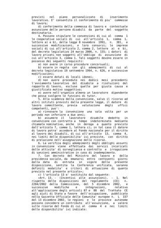 previsti   nel    piano   personalizzato    di     inserimento
lavorativo. E' consentito il conferimento di piu' commesse
di lavoro;
    d) conferimento della commessa di lavoro e contestuale
assunzione delle persone disabili da parte del soggetto
destinatario.
    4. Possono stipulare le convenzioni di cui al comma 1
le cooperative sociali di cui all'articolo 1, comma 1,
lettere a) e b), della legge 8 novembre 1991, n. 381, e
successive modificazioni, e loro consorzi; le imprese
sociali di cui all'articolo 2, comma 2, lettere a) e b),
del decreto legislativo 24 marzo 2006, n. 155; i datori di
lavoro privati non soggetti all'obbligo di assunzione di
cui all'articolo 3, comma 1. Tali soggetti devono essere in
possesso dei seguenti requisiti:
    a) non avere in corso procedure concorsuali;
    b) essere in regola con gli adempimenti di cui al
decreto legislativo 19 settembre 1994, n. 626, e successive
modificazioni;
    c) essere dotati di locali idonei;
    d) non avere proceduto nei dodici mesi precedenti
l'avviamento lavorativo del disabile a risoluzioni del
rapporto di lavoro, escluse quelle per giusta causa e
giustificato motivo soggettivo;
    e) avere nell'organico almeno un lavoratore dipendente
che possa svolgere le funzioni di tutor.
    5. Alla scadenza della convenzione, salvo il ricorso ad
altri istituti previsti dalla presente legge, il datore di
lavoro committente, previa      valutazione    degli    uffici
competenti, puo':
    a) rinnovare la convenzione una sola volta per un
periodo non inferiore a due anni;
    b) assumere il      lavoratore   disabile    dedotto     in
convenzione con contratto a tempo indeterminato mediante
chiamata nominativa, anche in deroga a quanto previsto
dall'articolo 7, comma 1, lettera c); in tal caso il datore
di lavoro potra' accedere al Fondo nazionale per il diritto
al lavoro dei disabili, di cui all'articolo 13, comma 4,
nei limiti delle disponibilita' ivi previste, con diritto
di prelazione nell'assegnazione delle risorse.
    6. La verifica degli adempimenti degli obblighi assunti
in convenzione viene effettuata dai servizi incaricati
delle attivita' di sorveglianza e controllo e irrogazione
di sanzioni amministrative in caso di inadempimento.
    7. Con decreto del Ministro del lavoro e              della
previdenza sociale, da emanarsi entro centoventi giorni
dalla data    di    entrata   in   vigore    della    presente
disposizione, sentita la Conferenza unificata, saranno
definiti modalita' e criteri di attuazione di quanto
previsto nel presente articolo»;
    c) l'articolo 13 e' sostituito dal seguente:
    «Art. 13. - (Incentivi alle assunzioni). - 1. Nel
rispetto delle disposizioni del regolamento          (CE)    n.
2204/2002 della Commissione, del 5 dicembre 2002,             e
successive    modifiche     e     integrazioni,       relativo
all'applicazione degli articoli 87 e 88 del Trattato CE
agli aiuti di Stato a favore dell'occupazione, pubblicato
nella Gazzetta Ufficiale delle Comunita' europee n. L 337
del 13 dicembre 2002, le regioni e le province autonome
possono concedere un contributo all'assunzione, a valere
sulle risorse del Fondo di cui al comma 4 e nei limiti
delle disponibilita' ivi indicate:
 