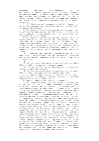 provvede       mediante        corrispondente        utilizzo
dell'autorizzazione di spesa di cui all'articolo 29-quater
del decreto-legge 31 dicembre 1996, n. 669, convertito, con
modificazioni, dalla legge 28 febbraio 1997, n. 30, e
successive modifiche e integrazioni. Le somme non impegnate
nell'esercizio di competenza possono esserlo in quelli
successivi.
    7. Il Ministro dell'economia e delle finanze           e'
autorizzato ad apportare, con propri decreti, le occorrenti
variazioni di bilancio.
    8. Le regioni e le province autonome disciplinano, nel
rispetto delle disposizioni introdotte con il decreto di
cui al comma 5, i procedimenti per la concessione dei
contributi di cui al comma 1.
    9. Le regioni e le province autonome, tenuto conto di
quanto previsto all'articolo 10 del regolamento (CE) n.
2204/2002 della Commissione,      del   5   dicembre    2002,
comunicano annualmente, con relazione, al Ministero del
lavoro e della previdenza sociale un resoconto delle
assunzioni finanziate con le risorse del Fondo di cui al
comma 4 e sulla durata della permanenza nel posto di
lavoro.
    10. Il Governo, ogni due anni, procede ad una verifica
degli effetti delle disposizioni del presente articolo e ad
una valutazione dell'adeguatezza delle risorse finanziarie
ivi previste».
    38.
    39. All'articolo 1 del decreto legislativo 6 settembre
2001, n. 368, e' premesso il seguente comma:
    «01. Il contratto di lavoro subordinato e' stipulato di
regola a tempo indeterminato».
    40. All'articolo 5 del decreto legislativo 6 settembre
2001, n. 368, sono apportate le seguenti modifiche:
    a) al comma 2, dopo le parole: «inferiore a sei mesi»
sono inserite le seguenti: «nonche' decorso il periodo
complessivo di cui al comma 4-bis,»;
    b) dopo il comma 4 sono inseriti i seguenti:
    «4-bis. Ferma restando la disciplina della successione
di contratti di cui ai commi precedenti, qualora per
effetto di successione di contratti a termine per lo
svolgimento di mansioni equivalenti il rapporto di lavoro
fra lo stesso datore di lavoro e lo stesso lavoratore abbia
complessivamente superato i trentasei mesi comprensivi di
proroghe e rinnovi, indipendentemente dai periodi          di
interruzione che intercorrono tra un contratto e l'altro,
il rapporto di lavoro si considera a tempo indeterminato ai
sensi del comma 2. In deroga a quanto disposto dal primo
periodo del presente comma, un        ulteriore    successivo
contratto a termine fra gli stessi soggetti puo' essere
stipulato per una sola volta, a condizione che la stipula
avvenga presso la direzione       provinciale    del   lavoro
competente per territorio e con l'assistenza          di   un
rappresentante di una delle       organizzazioni    sindacali
comparativamente piu' rappresentative sul piano nazionale
cui il lavoratore sia iscritto o conferisca mandato. Le
organizzazioni sindacali dei lavoratori e dei datori di
lavoro comparativamente piu' rappresentative sul piano
nazionale stabiliscono con avvisi comuni la durata del
predetto ulteriore contratto. In caso di mancato rispetto
della descritta procedura, nonche' nel caso di superamento
del termine stabilito nel medesimo contratto, il nuovo
contratto si considera a tempo indeterminato.
 