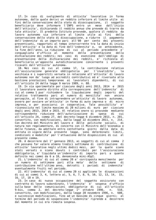 17. In caso di svolgimento di attivita' lavorativa in forma
autonoma, dalla quale derivi un reddito inferiore al limite utile ai
fini della conservazione dello stato di disoccupazione, il soggetto
beneficiario deve informare l'INPS entro un         mese    dall'inizio
dell'attivita', dichiarando il reddito annuo che prevede di trarre da
tale attivita'. Il predetto Istituto provvede, qualora il reddito da
lavoro autonomo sia inferiore al limite utile ai fini              della
conservazione dello stato di disoccupazione, a ridurre il pagamento
dell'indennita' di un importo pari all'80 per cento dei proventi
preventivati, rapportati al tempo intercorrente tra la data di inizio
dell'attivita' e la data di fine dell'indennita' o, se antecedente,
la fine dell'anno. La riduzione di cui al periodo precedente e'
conguagliata d'ufficio al     momento   della   presentazione      della
dichiarazione dei redditi; nei casi di esenzione dall'obbligo di
presentazione della dichiarazione dei redditi, e' richiesta al
beneficiario un'apposita autodichiarazione concernente i proventi
ricavati dall'attivita' autonoma.
  18. Nei casi di cui al comma 17, la contribuzione relativa
all'assicurazione generale obbligatoria     per   l'invalidita',      la
vecchiaia e i superstiti versata in relazione all'attivita' di lavoro
autonomo non da' luogo ad accrediti contributivi ed e' riversata alla
Gestione prestazioni temporanee ai lavoratori dipendenti, di cui
all'articolo 24 della legge 9 marzo 1989, n. 88.
  19. In via sperimentale per ciascuno degli anni 2013, 2014 e 2015
il lavoratore avente diritto alla corresponsione dell'indennita' di
cui al comma 1 puo' richiedere la liquidazione degli importi del
relativo trattamento pari al numero di mensilita' non             ancora
percepite, al fine di intraprendere un'attivita' di lavoro autonomo,
ovvero per avviare un'attivita' in forma di auto impresa o di micro
impresa, o per associarsi in cooperativa. Tale possibilita' e'
riconosciuta nel limite massimo di 20 milioni di euro per ciascuno
degli anni 2013, 2014 e 2015. Al relativo onere si provvede mediante
corrispondente riduzione dell'autorizzazione di       spesa    di    cui
all'articolo 24, comma 27, del decreto-legge 6 dicembre 2011, n. 201,
convertito, con modificazioni, dalla legge 22 dicembre 2011, n. 214.
Con decreto del Ministro del lavoro e delle politiche sociali, di
natura non regolamentare, di concerto con il Ministro dell'economia e
delle finanze, da adottare entro centottanta giorni dalla data di
entrata in vigore della presente legge, sono determinati limiti,
condizioni e modalita' per l'attuazione delle disposizioni di cui al
presente comma.
  20. A decorrere dal 1° gennaio 2013, ai soggetti di cui al comma 2
che possano far valere almeno tredici settimane di contribuzione di
attivita' lavorativa negli ultimi dodici mesi, per la quale siano
stati versati o siano dovuti i contributi per l'assicurazione
obbligatoria, e' liquidata un'indennita' di importo pari a quanto
definito nei commi da 6 a 10, denominata mini-ASpI.
  21. L'indennita' di cui al comma 20 e' corrisposta mensilmente per
un numero di settimane pari alla meta'         delle    settimane     di
contribuzione nell'ultimo anno, detratti i periodi di indennita'
eventualmente fruiti nel periodo.
  22. All'indennita' di cui al comma 20 si applicano le disposizioni
di cui ai commi 3, 4, lettera a), 5, 6, 7, 8, 9, 10, 12, 13, 14, 15,
16, 17, 18 e 19.
  23. In caso di nuova occupazione del soggetto assicurato con
contratto di lavoro subordinato, l'indennita' e' sospesa d'ufficio
sulla base delle comunicazioni obbligatorie di cui all'articolo
9-bis, comma 2, del decreto-legge 1° ottobre 1996,            n.    510,
convertito, con modificazioni, dalla legge 28 novembre 1996, n. 608,
e successive modificazioni, fino ad un massimo di cinque giorni; al
termine del periodo di sospensione l'indennita' riprende a decorrere
dal momento in cui era rimasta sospesa.
 