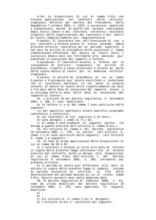 4-ter. Le disposizioni di cui al comma 4-bis non
trovano applicazione     nei  confronti   delle    attivita'
stagionali definite dal decreto del Presidente          della
Repubblica 7 ottobre 1963, n. 1525, e successive modifiche
e integrazioni, nonche' di quelle che saranno individuate
dagli avvisi comuni e dai contratti collettivi nazionali
stipulati dalle organizzazioni dei lavoratori e dei datori
di lavoro comparativamente piu' rappresentative.
    4-quater. Il lavoratore che, nell'esecuzione di uno o
piu' contratti a termine presso la stessa azienda, abbia
prestato attivita' lavorativa per un periodo superiore a
sei mesi ha diritto di precedenza nelle assunzioni a tempo
indeterminato effettuate dal datore di lavoro entro i
successivi dodici mesi con riferimento alle mansioni gia'
espletate in esecuzione dei rapporti a termine.
    4-quinquies. Il lavoratore assunto a termine per lo
svolgimento di attivita'     stagionali   ha    diritto    di
precedenza, rispetto a nuove assunzioni a termine da parte
dello stesso datore di lavoro per le medesime attivita'
stagionali.
    4-sexies. Il diritto di precedenza di cui ai commi
4-quater e 4-quinquies puo' essere esercitato a condizione
che il lavoratore manifesti in tal senso la propria
volonta' al datore di lavoro entro rispettivamente sei mesi
e tre mesi dalla data di cessazione del rapporto stesso e
si estingue entro un anno dalla data di cessazione del
rapporto di lavoro».
    41. L'articolo 10 del decreto legislativo 6 settembre
2001, n. 368, e' cosi' modificato:
    a) le lettere c) e d) del comma 7 sono sostituite dalle
seguenti:
    «c) per specifici spettacoli ovvero specifici programmi
radiofonici o televisivi;
    d) con lavoratori di eta' superiore a 55 anni»;
    b) sono abrogati i commi 8, 9 e 10;
    c) al comma 4 sono premesse le seguenti parole: «In
deroga a quanto previsto dall'articolo 5, comma 4-bis,».
    42. All'articolo 22, comma 2, del decreto legislativo
10 settembre 2003, n. 276, le parole: «all'articolo 5,
commi 3 e 4» sono sostituite dalle seguenti: «all'articolo
5, commi 3 e seguenti».
    43. In fase di prima applicazione delle disposizioni di
cui ai commi da 40 a 42:
    a) i contratti a termine in corso alla data di entrata
in vigore della presente legge continuano fino al termine
previsto dal contratto, anche in deroga alle disposizioni
di cui al comma 4-bis dell'articolo 5         del    decreto
legislativo 6 settembre 2001, n. 368, introdotto dal
presente articolo;
    b) il periodo di lavoro gia' effettuato alla data di
entrata in vigore della presente legge si computa, insieme
ai periodi successivi di      attivita'   ai    fini    della
determinazione del periodo massimo di cui al citato comma
4-bis, decorsi quindici mesi dalla medesima data.
    44. Al decreto legislativo 25 febbraio 2000, n. 61,
come da ultimo modificato dal decreto legislativo 10
settembre 2003, n. 276, sono apportate        le    seguenti
modifiche:
    a) .
    b) .
    c) all'articolo 8, il comma 2-ter e' abrogato;
    d) l'articolo 12-bis e' sostituito dal seguente:
 