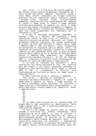 «Art. 12-bis. - 1. I lavoratori del settore pubblico e
del settore privato affetti da patologie oncologiche, per i
quali residui una ridotta capacita' lavorativa, anche a
causa degli effetti invalidanti di terapie salvavita,
accertata da una commissione medica istituita           presso
l'azienda   unita'    sanitaria    locale     territorialmente
competente, hanno diritto alla trasformazione del rapporto
di lavoro a tempo pieno in lavoro a tempo parziale
verticale od orizzontale. Il rapporto di lavoro a tempo
parziale deve essere trasformato nuovamente in rapporto di
lavoro a tempo pieno a richiesta del lavoratore. Restano in
ogni caso salve disposizioni piu' favorevoli per            il
prestatore di lavoro.
    2. In caso di patologie oncologiche riguardanti il
coniuge, i figli o i genitori del lavoratore o della
lavoratrice, nonche' nel caso in cui il lavoratore o la
lavoratrice assista una persona convivente con totale e
permanente inabilita' lavorativa, che assuma connotazione
di gravita' ai sensi dell'articolo 3, comma 3, della legge
5 febbraio 1992, n. 104, alla quale e' stata riconosciuta
una percentuale di invalidita' pari al 100 per cento, con
necessita' di assistenza continua in quanto non in grado di
compiere gli atti quotidiani della vita, ai sensi di quanto
previsto dalla tabella di cui al decreto del Ministro della
sanita' 5 febbraio 1992, pubblicato          nel   supplemento
ordinario alla Gazzetta Ufficiale n. 47 del 26 febbraio
1992, e' riconosciuta la priorita' della trasformazione del
contratto di lavoro da tempo pieno a tempo parziale.
    3. In caso di richiesta del lavoratore o             della
lavoratrice, con figlio convivente di eta' non superiore
agli anni tredici o con figlio convivente portatore di
handicap ai sensi dell'articolo 3 della legge 5 febbraio
1992, n. 104,      e'   riconosciuta    la    priorita'   alla
trasformazione del contratto di lavoro da tempo pieno a
tempo parziale»;
    e) dopo l'articolo 12-bis e' inserito il seguente:
    «Art. 12-ter. - (Diritto di precedenza). - 1. Il
lavoratore che abbia trasformato il rapporto di lavoro a
tempo pieno in rapporto di lavoro a tempo parziale ha
diritto di precedenza nelle assunzioni con contratto a
tempo pieno per l'espletamento delle stesse mansioni o di
quelle equivalenti a quelle oggetto del rapporto di lavoro
a tempo parziale».
    45.
    46.
    47.
    48.
    49.
    50.
    51. Il comma 5 dell'articolo 29 del decreto-legge 23
giugno 1995, n. 244, convertito, con modificazioni, dalla
legge 8 agosto 1995, n. 341, e successive modificazioni, e'
sostituito dal seguente:
    «5. Entro il 31 maggio di ciascun anno il Governo
procede a verificare gli        effetti    determinati   dalle
disposizioni di cui al comma 1, al fine di valutare la
possibilita' che, con decreto del Ministero del lavoro e
della previdenza sociale, di concerto con il Ministero
dell'economia e delle finanze, da adottarsi entro il 31
luglio dello stesso anno, sia confermata o rideterminata
per l'anno di riferimento la riduzione contributiva di cui
al comma 2. Decorsi trenta giorni dalla predetta data del
 