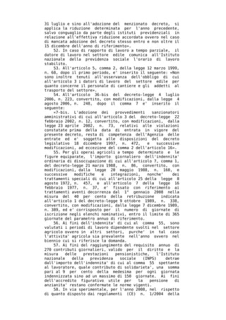 31 luglio e sino all'adozione del menzionato decreto, si
applica la riduzione determinata per l'anno precedente,
salvo conguaglio da parte degli istituti previdenziali in
relazione all'effettiva riduzione accordata ovvero nel caso
di mancata adozione del decreto stesso entro e non oltre il
15 dicembre dell'anno di riferimento».
    52. In caso di rapporto di lavoro a tempo parziale, il
datore di lavoro nel settore edile comunica all'Istituto
nazionale della previdenza sociale l'orario di lavoro
stabilito.
    53. All'articolo 5, comma 2, della legge 12 marzo 1999,
n. 68, dopo il primo periodo, e' inserito il seguente: «Non
sono inoltre tenuti all'osservanza dell'obbligo di cui
all'articolo 3 i datori di lavoro del settore edile per
quanto concerne il personale di cantiere e gli addetti al
trasporto del settore».
    54. All'articolo 36-bis del decreto-legge 4 luglio
2006, n. 223, convertito, con modificazioni, dalla legge 4
agosto 2006, n. 248, dopo il comma 7 e' inserito il
seguente:
    «7-bis. L'adozione dei      provvedimenti    sanzionatori
amministrativi di cui all'articolo 3 del decreto-legge 22
febbraio 2002, n. 12, convertito, con modificazioni, dalla
legge 23 aprile 2002, n. 73, relativi alle violazioni
constatate prima della data di entrata in vigore del
presente decreto, resta di competenza dell'Agenzia delle
entrate ed e' soggetta alle disposizioni del decreto
legislativo 18 dicembre 1997, n. 472,         e    successive
modificazioni, ad eccezione del comma 2 dell'articolo 16».
    55. Per gli operai agricoli a tempo determinato e le
figure equiparate, l'importo giornaliero dell'indennita'
ordinaria di disoccupazione di cui all'articolo 7, comma 1,
del decreto-legge 21 marzo 1988, n. 86, convertito, con
modificazioni, dalla legge 20 maggio 1988, n. 160, e
successive   modifiche    e   integrazioni,   nonche'     dei
trattamenti speciali di cui all'articolo 25 della legge 8
agosto 1972, n. 457, e all'articolo 7 della legge 16
febbraio 1977, n. 37, e' fissato con riferimento ai
trattamenti aventi decorrenza dal 1° gennaio 2008 nella
misura del 40 per cento della retribuzione           indicata
all'articolo 1 del decreto-legge 9 ottobre 1989, n. 338,
convertito, con modificazioni, dalla legge 7 dicembre 1989,
n. 389, ed e' corrisposto per il numero di giornate di
iscrizione negli elenchi nominativi, entro il limite di 365
giornate del parametro annuo di riferimento.
    56. Ai fini dell'indennita' di cui al comma 55, sono
valutati i periodi di lavoro dipendente svolti nel settore
agricolo ovvero in altri settori, purche' in tal caso
l'attivita' agricola sia prevalente nell'anno ovvero nel
biennio cui si riferisce la domanda.
    57. Ai fini del raggiungimento del requisito annuo di
270 contributi giornalieri, valido per il diritto e la
misura   delle    prestazioni   pensionistiche,    l'Istituto
nazionale   della    previdenza   sociale   (INPS)     detrae
dall'importo dell'indennita' di cui al comma 55 spettante
al lavoratore, quale contributo di solidarieta', una somma
pari al 9 per cento della medesima per ogni giornata
indennizzata sino ad un massimo di 150 giornate. Ai fini
dell'accredito figurativo utile per       la    pensione   di
anzianita' restano confermate le norme vigenti.
    58. In via sperimentale, per l'anno 2008, nel rispetto
di quanto disposto dai regolamenti (CE) n. 1/2004 della
 