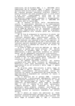 Commissione, del 23 dicembre 2003, e n. 1857/2006 della
Commissione, del 15 dicembre 2006, i datori di lavoro
agricolo hanno diritto ad un credito d'imposta complessivo
per ciascuna giornata lavorativa ulteriore rispetto a
quelle dichiarate nell'anno precedente pari a 1 euro ovvero
a 0,30     euro,   rispettivamente    nelle   zone    di    cui
all'obiettivo    «convergenza»    e   nelle   zone    di    cui
all'obiettivo «competitivita' regionale e occupazionale»,
come individuate dal regolamento (CE) n. 1083/2006 del
Consiglio, dell'11 luglio 2006.
    59. Il Governo, all'esito        della   sperimentazione,
sentite le associazioni datoriali e le organizzazioni
sindacali maggiormente rappresentative delle         categorie
interessate, procede alla verifica delle disposizioni di
cui al comma 58, anche al fine di valutarne l'eventuale
estensione, compatibilmente con gli andamenti programmati
di finanza pubblica, alla restante parte del territorio
nazionale.
    60. Al fine di promuovere la sicurezza e la salute nei
luoghi di lavoro, con effetto dal 1° gennaio              2008,
l'Istituto nazionale per       l'assicurazione    contro    gli
infortuni sul lavoro (INAIL) applica, alle condizioni di
seguito elencate, una riduzione in misura non superiore al
20 per cento dei contributi dovuti per l'assicurazione dei
lavoratori agricoli dipendenti dalle imprese con almeno due
anni di attivita' e comunque nei limiti di 20 milioni di
euro annui, le quali:
    a) siano in regola con tutti gli obblighi in tema di
sicurezza e igiene del lavoro previsti          dal     decreto
legislativo 19 settembre 1994, n. 626, e            successive
modificazioni, e dalle specifiche normative di settore,
nonche' con gli adempimenti contributivi e assicurativi;
    b) abbiano adottato, nell'ambito di piani pluriennali
di prevenzione, misure per l'eliminazione delle fonti di
rischio e per il miglioramento delle          condizioni     di
sicurezza e di igiene nei luoghi di lavoro;
    c) non abbiano registrato infortuni         nel     biennio
precedente alla data della richiesta di ammissione al
beneficio o siano state destinatarie dei provvedimenti
sanzionatori di cui all'articolo 5 della legge 3 agosto
2007, n. 123.
    61. Al primo comma dell'articolo 3 della legge 15
giugno 1984, n. 240, e' aggiunto, in fine, il seguente
periodo: «Limitatamente     all'assicurazione     contro    gli
infortuni sul lavoro, le disposizioni del primo periodo si
applicano anche ai dipendenti con contratto di lavoro a
tempo determinato».
    62. A decorrere dal 1° gennaio 2008,            l'aliquota
contributiva per l'assicurazione obbligatoria contro la
disoccupazione involontaria, di cui all'articolo 11, ultimo
comma, del decreto-legge 29        luglio   1981,    n.    402,
convertito, con modificazioni, dalla legge 26 settembre
1981, n. 537, e' ridotta di 0,3 punti             percentuali;
l'importo derivante     dalla    riduzione   di    0,3    punti
percentuali della predetta       aliquota   contributiva     e'
destinato al finanziamento delle iniziative di formazione
continua dirette ai lavoratori dipendenti del settore
agricolo.
    63. I datori di lavoro che aderiscono ai              Fondi
paritetici interprofessionali nazionali per la formazione
continua, istituiti ai sensi del comma 1 dell'articolo 118
della legge 23 dicembre 2000, n. 388, e             successive
 