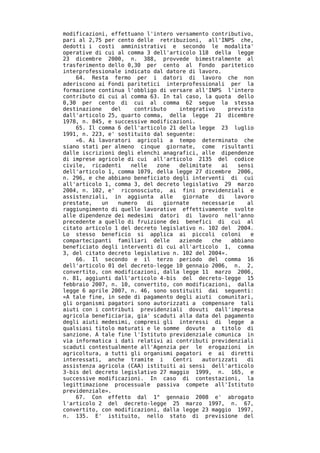 modificazioni, effettuano l'intero versamento contributivo,
pari al 2,75 per cento delle retribuzioni, all'INPS che,
dedotti i costi amministrativi e secondo le modalita'
operative di cui al comma 3 dell'articolo 118 della legge
23 dicembre 2000, n. 388, provvede bimestralmente al
trasferimento dello 0,30 per cento al Fondo paritetico
interprofessionale indicato dal datore di lavoro.
    64. Resta fermo per i datori di lavoro che non
aderiscono ai Fondi paritetici interprofessionali per la
formazione continua l'obbligo di versare all'INPS l'intero
contributo di cui al comma 63. In tal caso, la quota dello
0,30 per cento di cui al comma 62 segue la stessa
destinazione    del    contributo    integrativo     previsto
dall'articolo 25, quarto comma, della legge 21 dicembre
1978, n. 845, e successive modificazioni.
    65. Il comma 6 dell'articolo 21 della legge 23 luglio
1991, n. 223, e' sostituito dal seguente:
    «6. Ai lavoratori agricoli a tempo determinato che
siano stati per almeno cinque giornate, come risultanti
dalle iscrizioni degli elenchi anagrafici, alle dipendenze
di imprese agricole di cui all'articolo 2135 del codice
civile, ricadenti     nelle   zone   delimitate    ai   sensi
dell'articolo 1, comma 1079, della legge 27 dicembre 2006,
n. 296, e che abbiano beneficiato degli interventi di cui
all'articolo 1, comma 3, del decreto legislativo 29 marzo
2004, n. 102, e' riconosciuto, ai fini previdenziali e
assistenziali, in aggiunta alle       giornate    di   lavoro
prestate,    un   numero   di   giornate    necessarie     al
raggiungimento di quelle lavorative effettivamente svolte
alle dipendenze dei medesimi datori di lavoro nell'anno
precedente a quello di fruizione dei benefici di cui al
citato articolo 1 del decreto legislativo n. 102 del 2004.
Lo stesso beneficio si applica ai piccoli coloni            e
compartecipanti familiari delle      aziende    che   abbiano
beneficiato degli interventi di cui all'articolo 1, comma
3, del citato decreto legislativo n. 102 del 2004».
    66. Il secondo e il terzo periodo del comma 16
dell'articolo 01 del decreto-legge 10 gennaio 2006, n. 2,
convertito, con modificazioni, dalla legge 11 marzo 2006,
n. 81, aggiunti dall'articolo 4-bis del decreto-legge 15
febbraio 2007, n. 10, convertito, con modificazioni, dalla
legge 6 aprile 2007, n. 46, sono sostituiti dai seguenti:
«A tale fine, in sede di pagamento degli aiuti comunitari,
gli organismi pagatori sono autorizzati a compensare tali
aiuti con i contributi previdenziali dovuti dall'impresa
agricola beneficiaria, gia' scaduti alla data del pagamento
degli aiuti medesimi, compresi gli interessi di legge a
qualsiasi titolo maturati e le somme dovute a titolo di
sanzione. A tale fine l'Istituto previdenziale comunica in
via informatica i dati relativi ai contributi previdenziali
scaduti contestualmente all'Agenzia per le erogazioni in
agricoltura, a tutti gli organismi pagatori e ai diretti
interessati, anche tramite i       Centri   autorizzati    di
assistenza agricola (CAA) istituiti ai sensi dell'articolo
3-bis del decreto legislativo 27 maggio 1999, n. 165, e
successive modificazioni. In caso di contestazioni, la
legittimazione processuale passiva compete all'Istituto
previdenziale».
    67. Con effetto dal 1° gennaio 2008 e' abrogato
l'articolo 2 del decreto-legge 25 marzo 1997, n. 67,
convertito, con modificazioni, dalla legge 23 maggio 1997,
n. 135. E' istituito, nello stato di previsione del
 