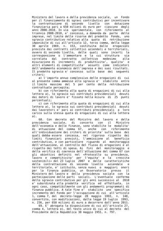 Ministero del lavoro e della previdenza sociale, un Fondo
per il finanziamento di sgravi contributivi per incentivare
la contrattazione di secondo      livello    con   dotazione
finanziaria pari a 650 milioni di euro per ciascuno degli
anni 2008-2010. In via sperimentale, con riferimento al
triennio 2008-2010, e' concesso, a domanda da parte delle
imprese, nel limite delle risorse del predetto Fondo, uno
sgravio contributivo relativo alla quota di retribuzione
imponibile di cui all'articolo 12, terzo comma, della legge
30 aprile 1969, n. 153, costituita dalle          erogazioni
previste dai contratti collettivi aziendali e territoriali,
ovvero di secondo livello, delle quali sono incerti la
corresponsione o l'ammontare e la cui struttura          sia
correlata    dal   contratto  collettivo    medesimo    alla
misurazione di incrementi di produttivita', qualita' e
altri elementi di competitivita' assunti come indicatori
dell'andamento economico dell'impresa e dei suoi risultati.
Il predetto sgravio e' concesso sulla base dei seguenti
criteri:
    a) l'importo annuo complessivo delle erogazioni di cui
al presente comma ammesse allo sgravio e' stabilito entro
il limite massimo del 5 per cento della retribuzione
contrattuale percepita;
    b) con riferimento alla quota di erogazioni di cui alla
lettera a), lo sgravio sui contributi previdenziali dovuti
dai datori di lavoro e' fissato nella misura di 25 punti
percentuali;
    c) con riferimento alla quota di erogazioni di cui alla
lettera a), lo sgravio sui contributi previdenziali dovuti
dai lavoratori e' pari ai contributi previdenziali a loro
carico sulla stessa quota di erogazioni di cui alla lettera
a).
    68. Con decreto del Ministro del lavoro e della
previdenza    sociale,   di  concerto    con   il   Ministro
dell'economia e delle finanze, sono stabilite le modalita'
di attuazione del comma 67,       anche    con   riferimento
all'individuazione dei criteri di priorita' sulla base dei
quali debba essere concessa, nel rigoroso rispetto dei
limiti finanziari previsti, l'ammissione al        beneficio
contributivo, e con particolare riguardo al monitoraggio
dell'attuazione, al controllo del flusso di erogazioni e al
rispetto dei tetti di spesa. Ai fini del monitoraggio e
della verifica di coerenza dell'attuazione del comma 67 con
gli obiettivi definiti nel «Protocollo su previdenza,
lavoro e competitivita' per l'equita' e la          crescita
sostenibili» del 23 luglio 2007 e delle caratteristiche
della contrattazione di secondo livello        aziendale   e
territoriale, e' istituito, senza nuovi o maggiori oneri
per la finanza pubblica, un Osservatorio         presso   il
Ministero del lavoro e della previdenza sociale con la
partecipazione delle parti sociali. L'eventuale conferma
dello sgravio contributivo per gli anni successivi al 2010
e' subordinata alla predetta verifica ed effettuata, in
ogni caso, compatibilmente con gli andamenti programmati di
finanza pubblica. A tale fine e' stabilito uno specifico
incremento del Fondo per l'occupazione di cui all'articolo
1, comma 7, del decreto-legge 20 maggio 1993, n. 148,
convertito, con modificazioni, dalla legge 19 luglio 1993,
n. 236, per 650 milioni di euro a decorrere dall'anno 2011.
    69. E' abrogata la disposizione di cui all'articolo 27,
comma 4, lettera e), del testo unico di cui al decreto del
Presidente della Repubblica 30 maggio 1955, n. 797.
 