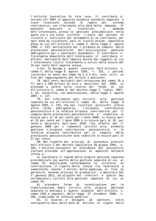 l'attivita' lavorativa. In tale caso, il contributo e'
versato all'INPS in apposita evidenza contabile separata e
viene   rivalutato   secondo    le   regole    del    sistema
contributivo, con riferimento alla data della domanda. Il
montante    maturato    e'     trasferito,      a     domanda
dell'interessato, presso la gestione previdenziale nella
quale sia o sia stato iscritto. L'onere dei periodi di
riscatto e' costituito dal versamento di un contributo, per
ogni anno da riscattare, pari al livello minimo imponibile
annuo di cui all'articolo 1, comma 3, della legge 2 agosto
1990, n. 233, moltiplicato per l'aliquota di computo delle
prestazioni pensionistiche     dell'assicurazione    generale
obbligatoria per i lavoratori dipendenti. Il contributo e'
fiscalmente deducibile dall'interessato; il contributo e'
altresi' detraibile dall'imposta dovuta dai soggetti di cui
l'interessato risulti fiscalmente a carico nella misura del
19 per cento dell'importo stesso.
    5-ter. In deroga a quanto previsto dall'articolo 1,
comma 7, della legge 8 agosto 1995, n. 335, i periodi
riscattati ai sensi dei commi da 5 a 5-bis sono utili ai
fini del raggiungimento del diritto a pensione».
    78. Agli oneri derivanti dall'attuazione dei commi 76 e
77, pari a 200 milioni di euro a decorrere dal 2008, si
provvede a valere sulle risorse del          Fondo   di    cui
all'articolo 5, comma 8, del decreto-legge 2 luglio 2007,
n. 81, convertito, con modificazioni, dalla legge 3 agosto
2007, n. 127.
    79. Con riferimento agli iscritti         alla   gestione
separata di cui all'articolo 2, comma 26, della legge 8
agosto 1995, n. 335, che non risultino assicurati presso
altre   forme   obbligatorie,     l'aliquota     contributiva
pensionistica e la relativa aliquota contributiva per il
computo delle prestazioni pensionistiche e' stabilita in
misura pari al 24 per cento per l'anno 2008, in misura pari
al 25 per cento per l'anno 2009 e in misura pari al 26 per
cento a decorrere dall'anno 2010. Con effetto dal 1°
gennaio 2008 per i rimanenti iscritti alla           predetta
gestione l'aliquota contributiva      pensionistica     e   la
relativa aliquota contributiva per il         computo    delle
prestazioni pensionistiche sono stabilite in misura pari al
17 per cento.
    80. Nel rispetto dei principi di autonomia previsti
dall'articolo 2 del decreto legislativo 30 giugno 1994, n.
509, l'Istituto nazionale di previdenza dei giornalisti
italiani provvede all'approvazione di apposite delibere
intese a:
    a) coordinare il regime della propria gestione separata
previdenziale con quello della gestione separata di cui al
comma 79, modificando conformemente la         struttura    di
contribuzione, il riparto della stessa tra lavoratore e
committente, nonche' l'entita' della medesima, al fine di
pervenire, secondo principi di gradualita', a decorrere dal
1° gennaio 2011, ad aliquote non inferiori a quelle dei
collaboratori iscritti alla gestione separata di cui al
comma 79;
    b)   prevedere   forme    di   incentivazione    per    la
stabilizzazione degli iscritti alla        propria   gestione
separata in analogia a quanto disposto dall'articolo 1,
commi 1202 e seguenti, della legge 27 dicembre 2006, n.
296, stabilendo le relative modalita'.
    81. Il Governo e' delegato        ad    adottare,    entro
ventiquattro mesi dalla data di entrata in vigore della
 