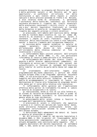 presente disposizione, su proposta del Ministro del lavoro
e delle politiche sociali e del Ministro per le pari
opportunita', in conformita'     all'articolo    117    della
Costituzione e agli statuti delle regioni a           statuto
speciale e delle province autonome di Trento e di Bolzano,
e alle relative norme di       attuazione,   e    garantendo
l'uniformita' della tutela dei lavoratori sul territorio
nazionale attraverso il rispetto dei livelli essenziali
delle prestazioni concernenti i diritti civili e sociali,
uno o piu' decreti legislativi finalizzati al riordino
della normativa in materia di occupazione femminile, nel
rispetto dei seguenti principi e criteri direttivi:
    a) previsione, nell'ambito dell'esercizio della delega
in tema di riordino degli incentivi di cui al comma 30,
lettera b), di incentivi e sgravi contributivi mirati a
sostenere i regimi di orari flessibili         legati    alle
necessita' della conciliazione tra lavoro e vita familiare,
nonche' a favorire l'aumento dell'occupazione femminile;
    b) revisione della vigente normativa in materia di
congedi    parentali,    con    particolare      riferimento
all'estensione   della   durata   di   tali     congedi     e
all'incremento della relativa indennita' al        fine    di
incentivarne l'utilizzo;
    c) rafforzamento degli istituti previsti dall'articolo
9 della legge 8 marzo 2000, n. 53, con particolare
riferimento al lavoro a tempo parziale e al telelavoro;
    d) rafforzamento dell'azione dei diversi livelli di
governo e delle diverse amministrazioni competenti, con
riferimento ai servizi per l'infanzia e agli anziani non
autosufficienti, in funzione di sostegno dell'esercizio
della liberta' di scelta da parte delle donne nel campo del
lavoro;
    e)    orientamento    dell'intervento    legato      alla
programmazione dei Fondi comunitari, a partire dal Fondo
sociale europeo (FSE) e dal Programma operativo nazionale
(PON), in via prioritaria per l'occupazione femminile, a
supporto non solo delle attivita' formative, ma anche di
quelle di accompagnamento e inserimento al lavoro, con
destinazione di risorse alla formazione di programmi mirati
alle donne per il corso della relativa vita lavorativa;
    f) rafforzamento delle garanzie per l'applicazione
effettiva della parita' di trattamento tra donne e uomini
in materia di occupazione e di lavoro;
    g) realizzazione, anche ai fini di cui alla lettera e),
di sistemi di raccolta ed elaborazione di dati in grado di
far emergere e rendere misurabili le discriminazioni di
genere anche di tipo retributivo;
    h) potenziamento delle azioni intese a favorire lo
sviluppo dell'imprenditoria femminile;
    i) previsione di azioni e interventi che agevolino
l'accesso e il rientro nel mercato del lavoro delle donne,
anche attraverso formazione professionale       mirata    con
conseguente certificazione secondo le nuove        strategie
dell'Unione europea;
    l) definizione degli adempimenti dei datori di lavoro
in materia di attenzione al genere.
    82. All'articolo 8, comma 12, del decreto legislativo 5
dicembre 2005, n. 252, le parole: «Il finanziamento delle
forme pensionistiche complementari puo' essere altresi'
attuato delegando» sono sostituite dalle seguenti: «Per i
soggetti destinatari del decreto legislativo 16 settembre
1996, n. 565, anche se non iscritti al fondo ivi previsto,
 