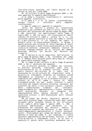 fine nella stessa stanziate, nel limite massimo di 12
milioni di euro per l'anno 2008.
    87. All'articolo 21 della legge 28 gennaio 1994, n. 84,
sono apportate le seguenti modificazioni:
    a) al comma 1, la parola: «trasformarsi» e' sostituita
dalla seguente: «costituirsi»;
    b) ai commi 4, 7 e 8, la parola: «trasformazione»,
ovunque    ricorre,   e'     sostituita     dalla      seguente:
«costituzione»;
    c) dopo il comma 8 e' aggiunto il seguente:
    «8-bis. Per favorire i processi di            riconversione
produttiva e per contenere gli oneri a carico dello Stato
derivanti dall'attuazione del decreto-legge 20 maggio 1993,
n. 148, convertito, con modificazioni, dalla legge 19
luglio 1993, n. 236, nei porti, con l'esclusione di quelli
indicati all'articolo 4, comma 1, lettere b) e c), ove
sussistano imprese costituite ai sensi del comma 1, lettera
b), e dell'articolo 17, il cui organico non superi le
quindici unita', le stesse possono svolgere, in deroga a
quanto previsto dall'articolo 17, altre tipologie di lavori
in ambito portuale e hanno titolo preferenziale ai fini del
rilascio di eventuali concessioni demaniali relative ad
attivita' comunque connesse ad un utilizzo del demanio
marittimo, definite      con   decreto    del    Ministro     dei
trasporti».
    88. Il decreto di cui al comma 8-bis dell'articolo 21
della legge 28 gennaio 1994, n. 84, introdotto dal comma
87, e' emanato entro sessanta giorni dalla data di entrata
in vigore della presente legge.
    89. Il comma 13 dell'articolo 17 della legge 28 gennaio
1994, n. 84, e' sostituito dal seguente:
    «13. Le autorita' portuali, o, laddove non istituite,
le autorita' marittime,       inseriscono     negli    atti    di
autorizzazione di cui al presente articolo, nonche' in
quelli previsti dall'articolo 16         e    negli    atti    di
concessione di cui all'articolo 18, disposizioni volte a
garantire un trattamento normativo ed economico minimo
inderogabile ai lavoratori e ai soci            lavoratori     di
cooperative dei soggetti di cui al presente articolo e agli
articoli 16, 18 e 21, comma 1, lettera               b).    Detto
trattamento minimo non puo' essere inferiore a quello
risultante dal vigente contratto collettivo nazionale dei
lavoratori dei porti, e suoi successivi rinnovi, stipulato
dalle    organizzazioni      sindacali     dei       lavoratori,
comparativamente piu' rappresentative a livello nazionale,
dalle   associazioni     nazionali     di     categoria      piu'
rappresentative delle      imprese   portuali     di    cui    ai
sopracitati articoli e dall'Associazione porti italiani
(Assoporti)».
    90. Gli schemi dei decreti legislativi adottati ai
sensi della presente legge, ciascuno dei quali deve essere
corredato della relazione tecnica di cui all'articolo
11-ter, comma 2, della legge 5 agosto 1978, n. 468, e
successive    modificazioni,    sono    deliberati     in     via
preliminare dal Consiglio dei        Ministri,      sentiti    le
organizzazioni sindacali dei lavoratori e dei datori di
lavoro maggiormente rappresentative a livello nazionale,
nonche', relativamente agli schemi dei decreti legislativi
adottati ai sensi del comma 6, gli organismi a livello
nazionale rappresentativi del personale militare e delle
forze di polizia a ordinamento civile. Su di essi e'
acquisito il parere della Conferenza permanente per i
 