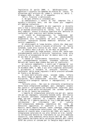 legislativo 21 aprile 2000, n.        181(Disposizioni   per
agevolare l'incontro fra domanda ed offerta di lavoro, in
attuazione dell'articolo 45, comma 1, lettera a), della L.
17 maggio 1999, n. 144), e' il seguente:
    "Art.1. Finalita' e definizioni.
    2. Ad ogni effetto si intendono per:
    a) «adolescenti», i minori di eta' compresa fra i
quindici e diciotto anni, che non siano piu' soggetti
all'obbligo scolastico;
    b) «giovani», i soggetti di eta' superiore a diciotto
anni e fino a venticinque anni compiuti o, se in possesso
di un diploma universitario di laurea, fino a ventinove
anni compiuti, ovvero la diversa superiore eta' definita in
conformita' agli indirizzi dell'Unione europea;
    c) «stato di disoccupazione», la        condizione   del
soggetto privo    di    lavoro,  che    sia   immediatamente
disponibile allo svolgimento ed alla ricerca di          una
attivita' lavorativa secondo modalita' definite con i
servizi competenti;
    d) «disoccupati di lunga durata», coloro che, dopo aver
perso un posto di lavoro o cessato un'attivita' di lavoro
autonomo, siano alla ricerca di una nuova occupazione da
piu' di dodici mesi o da piu' di sei mesi se giovani;
    e) «inoccupati di lunga durata», coloro che, senza aver
precedentemente svolto un'attivita' lavorativa, siano alla
ricerca di un'occupazione da piu' di dodici mesi o da piu'
di sei mesi se giovani;
    f) «donne in reinserimento lavorativo», quelle che,
gia' precedentemente occupate, intendano rientrare nel
mercato del lavoro dopo almeno due anni di inattivita';
    g) «servizi competenti», i centri per l'impiego di cui
all'articolo 4, comma 1, lettera e) del decreto legislativo
23 dicembre 1997, n. 469, e gli altri organismi autorizzati
o accreditati a svolgere le        previste   funzioni,   in
conformita' delle norme regionali e delle province autonome
di Trento e di Bolzano.".
    Il testo dell'articolo unico, secondo comma, lettera
b), della legge 13 agosto 1980, n. 427 (Modifica della
disciplina   dell'integrazione   salariale     straordinaria
relativa alle categorie operaie e impiegatizie), e' il
seguente:
    "Articolo unico. - Nei casi di intervento straordinario
della Cassa integrazione guadagni agli impiegati sospesi
dal lavoro e' corrisposta una integrazione salariale pari
all'80 per cento della retribuzione che sarebbe spettata
per le ore di lavoro non prestate.
    L'importo di integrazione salariale sia per gli operai
che per gli impiegati, calcolato tenendo conto dell'orario
di ciascuna settimana indipendentemente dal periodo di
paga, non puo' superare: a) l'importo mensile di lire
1.248.021; b) l'importo mensile di lire 1.500.000 quando la
retribuzione    di    riferimento     per     il     calcolo
dell'integrazione medesima, comprensiva dei       ratei   di
mensilita' aggiuntive, e' superiore a lire         2.700.000
mensili. Detti importi massimi vanno comunque rapportati
alle ore di integrazione autorizzate. Con effetto dal 1°
gennaio di ciascun anno, a partire dal 1995, gli importi di
integrazione salariale di cui alle lettere a) e b), nonche'
la retribuzione mensile di riferimento di cui alla medesima
lettera b), sono aumentati nella misura dell'80 per cento
dell'aumento derivante dalla variazione annuale dell'indice
ISTAT dei prezzi al consumo per le famiglie degli operai e
 