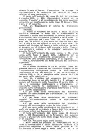 ubicata la sede di lavoro, l'assunzione, la proroga, la
trasformazione e la cessazione dei rapporti di lavoro
relativi al mese precedente.".
    Il testo dell'articolo 24, comma 27, del decreto-legge
6 dicembre 2011, n. 201, (Disposizioni urgenti per la
crescita, l'equita' e il consolidamento dei conti pubblici)
convertito con modificazioni, dalla legge 22 dicembre 2011,
n 214, e' il seguente:
    "Art. 24. Disposizioni in materia di            trattamenti
pensionistici
    (Omissis).
    27. Presso il Ministero del lavoro e delle politiche
sociali e' istituito un Fondo per il finanziamento di
interventi a favore dell'incremento in termini quantitativi
e qualitativi dell'occupazione giovanile e delle donne. Il
Fondo e' finanziato per l'anno 2012 con 200 milioni di
euro, con 300 milioni di euro annui per ciascuno degli anni
2013 e 2014 e con 240 milioni di euro per l'anno 2015. Con
decreti del Ministro del lavoro e delle politiche sociali,
di concerto con il Ministro dell'economia e delle finanze,
sono definiti i criteri e le modalita' istitutive del
predetto Fondo.".
    Il testo dell'articolo 12, sesto comma, e 28, primo
comma, della legge 3 giugno 1975, n.160(Norme per il
miglioramento dei trattamenti pensionistici e per            il
collegamento alla dinamica salariale), e' il seguente:
    "Art.12.Finanziamento del fondo pensioni dei lavoratori
dipendenti.
    (Omissis).
    Con la stessa decorrenza di cui al secondo comma del
presente articolo l'aliquota del contributo integrativo per
l'assicurazione obbligatoria contro        la   disoccupazione
involontaria di cui all'articolo 2 del decreto-legge 2
febbraio 1960, n. 54, e' stabilita nella misura dell'1,30
per cento della retribuzione."
    "Art. 28. L'obbligo del versamento dei contributi
assicurativi base, di cui alle tabelle A e B allegate al
decreto del Presidente della Repubblica 27 aprile 1968, n.
488 , e successive modificazioni e integrazioni,             e'
soddisfatto mediante la       applicazione    delle    seguenti
aliquote sulla retribuzione imponibile determinata a norma
delle vigenti disposizioni:
    0,11 per cento delle retribuzioni dei            dipendenti
soggetti all'assicurazione per l'invalidita', la vecchiaia
ed i superstiti;
    0,01 per cento delle retribuzioni dei            dipendenti
soggetti    all'assicurazione    contro    la   disoccupazione
involontaria;
    0,01 per cento delle retribuzioni dei            dipendenti
soggetti all'assicurazione contro la tubercolosi;
    0,01 per cento delle retribuzioni dei dipendenti per i
quali sia dovuto il contributo a favore dell'Ente nazionale
assistenza orfani dei lavoratori italiani.".
    Il testo dell'articolo 120 della legge 23 dicembre
2000, n. 388 (Disposizioni per la formazione del bilancio
annuale e pluriennale dello Stato (legge finanziaria 2001),
e' il seguente:
    "Art.120. Riduzione degli oneri sociali.
    1. Nell' ambito del processo di armonizzazione delle
forme di contribuzione e della disciplina relative alle
prestazioni temporanee a carico della gestione di cui
all'articolo 24 della legge 9 marzo 1989, n. 88, e in
 