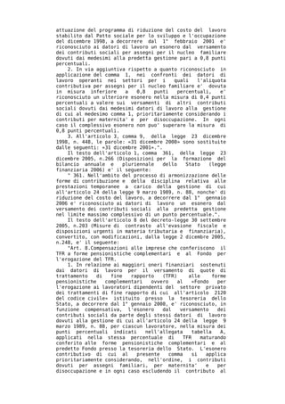 attuazione del programma di riduzione del costo del lavoro
stabilito dal Patto sociale per lo sviluppo e l'occupazione
del dicembre 1998, a decorrere dal 1° febbraio 2001 e'
riconosciuto ai datori di lavoro un esonero dal versamento
dei contributi sociali per assegni per il nucleo familiare
dovuti dai medesimi alla predetta gestione pari a 0,8 punti
percentuali.
    2. In via aggiuntiva rispetto a quanto riconosciuto in
applicazione del comma 1, nei confronti dei datori di
lavoro operanti nei settori per i          quali     l'aliquota
contributiva per assegni per il nucleo familiare e' dovuta
in misura inferiore      a   0,8    punti    percentuali,     e'
riconosciuto un ulteriore esonero nella misura di 0,4 punti
percentuali a valere sui versamenti di altri contributi
sociali dovuti dai medesimi datori di lavoro alla gestione
di cui al medesimo comma 1, prioritariamente considerando i
contributi per maternita' e per disoccupazione. In ogni
caso il complessivo esonero non puo' superare la misura di
0,8 punti percentuali.
    3. All'articolo 3, comma 9, della legge 23 dicembre
1998, n. 448, le parole: «31 dicembre 2000» sono sostituite
dalle seguenti: «31 dicembre 2001».".
    Il testo dell'articolo 1, comma 361, della legge 23
dicembre 2005, n.266 (Disposizioni per la formazione del
bilancio annuale e      pluriennale    dello    Stato     (legge
finanziaria 2006) e' il seguente:
    " 361. Nell'ambito del processo di armonizzazione delle
forme di contribuzione e della disciplina relativa alle
prestazioni temporanee a carico della gestione di cui
all'articolo 24 della legge 9 marzo 1989, n. 88, nonche' di
riduzione del costo del lavoro, a decorrere dal 1° gennaio
2006 e' riconosciuto ai datori di lavoro un esonero dal
versamento dei contributi sociali alla predetta gestione
nel limite massimo complessivo di un punto percentuale.".
    Il testo dell'articolo 8 del decreto-legge 30 settembre
2005, n.203 (Misure di contrasto all'evasione fiscale e
disposizioni urgenti in materia tributaria e finanziaria),
convertito, con modificazioni, dalla legge 2 dicembre 2005,
n.248, e' il seguente:
    "Art. 8.Compensazioni alle imprese che conferiscono il
TFR a forme pensionistiche complementari e al Fondo per
l'erogazione del TFR.
    1. In relazione ai maggiori oneri finanziari sostenuti
dai datori di lavoro per il versamento di quote di
trattamento   di   fine    rapporto    (TFR)     alle      forme
pensionistiche   complementari    ovvero     al    «Fondo    per
l'erogazione ai lavoratori dipendenti del settore privato
dei trattamenti di fine rapporto di cui all'articolo 2120
del codice civile» istituito presso la tesoreria dello
Stato, a decorrere dal 1° gennaio 2008, e' riconosciuto, in
funzione compensativa, l'esonero       dal    versamento     dei
contributi sociali da parte degli stessi datori di lavoro
dovuti alla gestione di cui all'articolo 24 della legge 9
marzo 1989, n. 88, per ciascun lavoratore, nella misura dei
punti percentuali indicati      nell'allegata      tabella    A,
applicati nella stessa percentuale di          TFR    maturando
conferito alle forme pensionistiche complementari e al
predetto Fondo presso la tesoreria dello Stato. L'esonero
contributivo di cui al       presente    comma     si   applica
prioritariamente considerando, nell'ordine, i contributi
dovuti per assegni familiari, per maternita'            e    per
disoccupazione e in ogni caso escludendo il contributo al
 