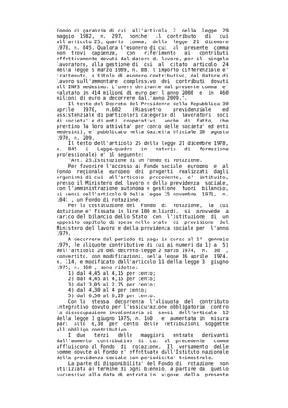 Fondo di garanzia di cui all'articolo 2 della legge 29
maggio 1982, n. 297, nonche' il contributo          di   cui
all'articolo 25, quarto comma, della legge 21 dicembre
1978, n. 845. Qualora l'esonero di cui al presente comma
non trovi capienza,     con    riferimento   ai   contributi
effettivamente dovuti dal datore di lavoro, per il singolo
lavoratore, alla gestione di cui al citato articolo 24
della legge 9 marzo 1989, n. 88, l'importo differenziale e'
trattenuto, a titolo di esonero contributivo, dal datore di
lavoro sull'ammontare complessivo dei contributi dovuti
all'INPS medesimo. L'onere derivante dal presente comma e'
valutato in 414 milioni di euro per l'anno 2008 e in 460
milioni di euro a decorrere dall'anno 2009.".
    Il testo del Decreto del Presidente della Repubblica 30
aprile   1970,   n.602    (Riassetto     previdenziale    ed
assistenziale di particolari categorie di lavoratori soci
di societa' e di enti cooperativi, anche di fatto, che
prestino la loro attivita' per conto delle societa' ed enti
medesimi), e' pubblicato nella Gazzetta Uficiale 20 agosto
1970, n. 209.
    Il testo dell'articolo 25 della legge 21 dicembre 1978,
n. 845    (   Legge-quadro    in   materia   di   formazione
professionale) e' il seguente:
    "Art. 25.Istituzione di un Fondo di rotazione.
    Per favorire l'accesso al Fondo sociale europeo e al
Fondo regionale europeo dei progetti realizzati dagli
organismi di cui all'articolo precedente, e' istituito,
presso il Ministero del lavoro e della previdenza sociale,
con l'amministrazione autonoma e gestione fuori bilancio,
ai sensi dell'articolo 9 della legge 25 novembre 1971, n.
1041 , un Fondo di rotazione.
    Per la costituzione del Fondo di rotazione, la cui
dotazione e' fissata in lire 100 miliardi, si provvede a
carico del bilancio dello Stato con l'istituzione di un
apposito capitolo di spesa nello stato di previsione del
Ministero del lavoro e della previdenza sociale per l'anno
1979.
    A decorrere dal periodo di paga in corso al 1° gennaio
1979, le aliquote contributive di cui ai numeri da 1) a 5)
dell'articolo 20 del decreto-legge 2 marzo 1974, n. 30 ,
convertito, con modificazioni, nella legge 16 aprile 1974,
n. 114, e modificato dall'articolo 11 della legge 3 giugno
1975, n. 160 , sono ridotte:
    1) dal 4,45 al 4,15 per cento;
    2) dal 4,45 al 4,15 per cento;
    3) dal 3,05 al 2,75 per cento;
    4) dal 4,30 al 4 per cento;
    5) dal 6,50 al 6,20 per cento.
    Con la stessa decorrenza l'aliquota del contributo
integrativo dovuto per l'assicurazione obbligatoria contro
la disoccupazione involontaria ai sensi dell'articolo 12
della legge 3 giugno 1975, n. 160 , e' aumentata in misura
pari allo 0,30 per cento delle retribuzioni soggette
all'obbligo contributivo.
    I due    terzi   delle    maggiori   entrate   derivanti
dall'aumento contributivo di cui al precedente         comma
affluiscono al Fondo di rotazione. Il versamento delle
somme dovute al Fondo e' effettuato dall'Istituto nazionale
della previdenza sociale con periodicita' trimestrale.
    La parte di disponibilita' del Fondo di rotazione non
utilizzata al termine di ogni biennio, a partire da quello
successivo alla data di entrata in vigore della presente
 