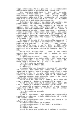 legge, rimane acquisita alla gestione per l'assicurazione
obbligatoria contro la disoccupazione involontaria.
     Alla copertura dell'onere di lire       100   miliardi,
derivante    dall'applicazione    della    presente     legge
nell'esercizio finanziario 1979, si fara' fronte mediante
corrispondente riduzione dello stanziamento del capitolo
9001 dello stato di previsione della spesa del Ministero
del tesoro per l'anno finanziario anzidetto.
     Il Ministro del tesoro e' autorizzato ad apportare, con
propri decreti, le occorrenti variazioni di bilancio.
     Le somme di cui ai commi precedenti affluiscono in
apposito conto corrente infruttifero aperto presso la
tesoreria centrale e denominato «Ministero del lavoro e
della previdenza sociale - somme destinate a promuovere
l'accesso al Fondo sociale europeo dei progetti realizzati
dagli organismi di cui all'articolo 8 della decisione del
consiglio delle Comunita' europee numero 71/66/CEE del 1°
febbraio 1971, modificata dalla decisione n. 77/801/CEE del
20 dicembre 1977».".
     Il testo del Decreto del Presidente della Repubblica 7
ottobre 1963, n. 1525 (Elenco che determina le attivita' a
carattere stagionale di cui all'art. 1, comma secondo,
lettera a), della legge 18 aprile 1962, n. 230, sulla
disciplina del contratto di lavoro a tempo determinato),e'
pubblicato nella Gazzetta Ufficiale 26 novembre 1963, n.
307.
     Per il testo dell'articolo 1, comma 2, del citato
decreto legislativo 165 del 2001 si vedano le            note
all'articolo 1.
     Il testo dell'articolo 2, comma 1, lettera m), del
decreto legislativo 14 settembre 2011, n. 167 (Testo unico
dell'apprendistato, a norma dell'articolo 1, comma 30,
della legge 24 dicembre 2007, n. 247), e' il seguente:
     "Art. 2. Disciplina generale
     In vigore dal 25 ottobre 2011
     1. (Omissis).
     m) possibilita' per le parti di recedere dal contratto
con preavviso decorrente dal termine del periodo           di
formazione ai sensi di quanto disposto dall'articolo 2118
del codice civile. Se nessuna delle parti esercita la
facolta' di recesso al termine del periodo di formazione,
il rapporto prosegue come ordinario rapporto di lavoro
subordinato a tempo indeterminato.".
     Per il testo dell'articolo 5 , comma 4, della legge 223
n.91, si vedano i riferimenti normativi all'articolo 1.
     Per il testo dell'articolo 4, comma 9 della legge 223
n.91, si vedano i riferimenti normativi all'articolo 1.
     Il testo dell'articolo 2, comma 2, del citato decreto
legislativo n.167 del 2011, a decorrere dal 1° gennaio
2013, e' il seguente
     "Art. 2. Disciplina generale
     (Omissis).
     2. Per gli apprendisti l'applicazione delle norme sulla
previdenza e assistenza sociale obbligatoria si estende
alle seguenti forme:
     a) assicurazione contro gli infortuni sul lavoro e le
malattie professionali;
     b) assicurazione contro le malattie;
     c) assicurazione contro l'invalidita' e vecchiaia;
     d) maternita';
     e) assegno familiare;
     e-bis) assicurazione sociale per l'impiego in relazione
 