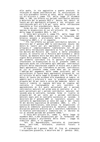 alla quale, in via aggiuntiva a quanto previsto           in
relazione al regime contributivo per le assicurazioni di
cui alle precedenti lettere ai sensi della disciplina di
cui all'articolo 1, comma 773, della legge 27 dicembre
2006, n. 296, con effetto sui periodi contributivi maturati
a decorrere dal 1o gennaio 2013 e' dovuta dai datori di
lavoro per gli apprendisti artigiani e non artigiani una
contribuzione pari all'1,31 per cento della retribuzione
imponibile ai fini previdenziali. Resta
    fermo che con riferimento a tale contribuzione non
operano le disposizioni di cui all'articolo 22, comma 1,
della legge 12 novembre 2011, n. 183.".
    Il testo dell'articolo 1, comma 773, della legge 237
dicembre 2006, n.296 (Disposizioni per la formazione del
bilancio annuale e pluriennale dello Stato         -   legge
finanziaria 2007).), e' il seguente:
    " 773. Con effetto sui periodi contributivi maturati a
decorrere dal 1° gennaio 2007 la contribuzione dovuta dai
datori di lavoro per gli apprendisti artigiani e non
artigiani e' complessivamente rideterminata nel 10 per
cento della retribuzione imponibile ai fini previdenziali.
Con decreto del Ministro del lavoro e della previdenza
sociale, di concerto con il Ministro dell'economia e delle
finanze, da emanare entro due mesi dalla data di entrata in
vigore della presente legge, e' stabilita la ripartizione
del predetto contributo tra le gestioni previdenziali
interessate. Le disposizioni di cui al presente comma si
applicano anche con riferimento agli obblighi contributivi
previsti dalla legislazione vigente in misura pari a quella
degli apprendisti. Con riferimento ai periodi contributivi
di cui al presente comma viene meno per le regioni
l'obbligo del pagamento delle somme occorrenti per le
assicurazioni in favore degli apprendisti artigiani di cui
all'articolo 16 della legge 21 dicembre 1978, n. 845. Per i
datori di lavoro che occupano alle dipendenze un numero di
addetti pari o inferiore a nove la predetta complessiva
aliquota del 10 per cento a carico dei medesimi datori di
lavoro e' ridotta in ragione dell'anno di vigenza del
contratto    e  limitatamente   ai    soli   contratti    di
apprendistato di 8,5 punti percentuali per i periodi
contributivi maturati nel primo anno di contratto e di 7
punti percentuali per i periodi contributivi maturati nel
secondo anno di contratto, restando fermo il livello di
aliquota del 10 per cento per i periodi contributivi
maturati negli anni di contratto successivi al secondo. A
decorrere dal 1° gennaio 2007 ai lavoratori assunti con
contratto di apprendistato ai sensi del capo I del titolo
VI del decreto legislativo 10 settembre 2003, n. 276, e
successive modificazioni, sono estese le disposizioni in
materia di indennita' giornaliera di malattia secondo la
disciplina generale prevista per i lavoratori subordinati e
la relativa contribuzione e' stabilita con il decreto di
cui al secondo periodo del presente comma.".
    Il testo dell'articolo 22, comma 1, della legge 12
novembre 2011, n,183 (Disposizioni per la formazione del
bilancio annuale e pluriennale dello Stato - Legge di
stabilita' 2012), e' il seguente:
    "Art. 22. Apprendistato, contratto di        inserimento
donne,   part-time,   telelavoro,    incentivi   fiscali   e
contributivi
    In vigore dal 1 gennaio 2012 Al fine di promuovere
l'occupazione giovanile, a decorrere dal 1° gennaio 2012,
 