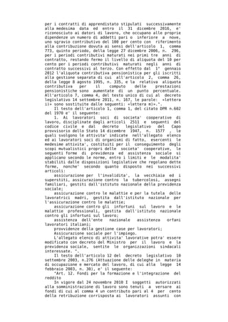 per i contratti di apprendistato stipulati successivamente
alla medesima data ed entro il 31 dicembre 2016, e'
riconosciuto ai datori di lavoro, che occupano alle proprie
dipendenze un numero di addetti pari o inferiore a nove,
uno sgravio contributivo del 100 per cento con riferimento
alla contribuzione dovuta ai sensi dell'articolo 1, comma
773, quinto periodo, della legge 27 dicembre 2006, n. 296,
per i periodi contributivi maturati nei primi tre anni di
contratto, restando fermo il livello di aliquota del 10 per
cento per i periodi contributivi maturati negli anni di
contratto successivi al terzo. Con effetto dal 1° gennaio
2012 l'aliquota contributiva pensionistica per gli iscritti
alla gestione separata di cui all'articolo 2, comma 26,
della legge 8 agosto 1995, n. 335, e la relativa aliquota
contributiva   per    il    computo     delle    prestazioni
pensionistiche sono aumentate di un punto percentuale.
All'articolo 7, comma 4, del testo unico di cui al decreto
legislativo 14 settembre 2011, n. 167, le parole: «lettera
i)» sono sostituite dalle seguenti: «lettera m)».".
    Il testo dell'articolo 1, comma 1, del citato DPR n.602
del 1970 e' il seguente:
    1. Ai lavoratori soci di societa' cooperative di
lavoro, disciplinate dagli articoli 2511 e seguenti del
codice civile e dal      decreto    legislativo   del   Capo
provvisorio dello Stato 14 dicembre 1947, n. 1577 , le
quali svolgono le attivita' indicate nell'allegato elenco
ed ai lavoratori soci di organismi di fatto, esercenti le
medesime attivita', costituiti per il conseguimento degli
scopi mutualistici propri delle societa' cooperative, le
seguenti forme di previdenza ed assistenza sociale si
applicano secondo le norme, entro i limiti e le modalita'
stabiliti dalle disposizioni legislative che regolano dette
forme, nonche' secondo quanto disposto nei successivi
articoli:
    assicurazione per l'invalidita', la vecchiaia ed i
superstiti, assicurazione contro la tubercolosi, assegni
familiari, gestiti dall'istituto nazionale della previdenza
sociale;
    assicurazione contro le malattie e per la tutela delle
lavoratrici madri, gestita dall'istituto nazionale per
l'assicurazione contro le malattie;
    assicurazione contro gli infortuni sul lavoro e le
malattie professionali, gestita dall'istituto nazionale
contro gli infortuni sul lavoro;
    assistenza dell'ente    nazionale    assistenza   orfani
lavoratori italiani;
    provvidenze della gestione case per lavoratori;
    Assicurazione sociale per l'impiego.
    L'allegato elenco di attivita' lavorative potra' essere
modificato con decreto del Ministro per il lavoro e la
previdenza sociale, sentite le organizzazioni sindacali
interessate. ".
    Il testo dell'articolo 12 del decreto legislativo 10
settembre 2003, n.276 (Attuazione delle deleghe in materia
di occupazione e mercato del lavoro, di cui alla legge 14
febbraio 2003, n. 30), e' il seguente:
    "Art. 12. Fondi per la formazione e l'integrazione del
reddito
    In vigore dal 24 novembre 2010 I soggetti autorizzati
alla somministrazione di lavoro sono tenuti a versare ai
fondi di cui al comma 4 un contributo pari al 4 per cento
della retribuzione corrisposta ai lavoratori assunti con
 