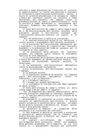 contratto a tempo determinato per l'esercizio di attivita'
di somministrazione. Le risorse sono destinate a interventi
di formazione e riqualificazione professionale, nonche' a
misure di carattere previdenziale e di sostegno al reddito
a favore dei lavoratori assunti con contratto a tempo
determinato, dei lavoratori     che    abbiano   svolto    in
precedenza missioni di lavoro in somministrazione in forza
di contratti a tempo determinato e, limitatamente agli
interventi formativi, dei potenziali candidati a          una
missione. ".
    Il testo dell'articolo 46, comma 1, della legge 8 marzo
89, n. 88 (Ristrutturazione dell'Istituto nazionale della
previdenza    sociale  e   dell'Istituto    nazionale     per
l'assicurazione contro gli infortuni sul lavoro), e' il
seguente:
    "Art. 46.Contenzioso in materia di prestazioni.
    1. Il comitato provinciale decide in via definitiva i
ricorsi avverso i provvedimenti dell'Istituto concernenti:
    a) le prestazioni dell'assicurazione obbligatoria per
l'invalidita', la vecchiaia ed i superstiti dei lavoratori
dipendenti e le prestazioni del Fondo di garanzia per il
trattamento di fine rapporto;
    b) le prestazioni delle gestioni        dei   lavoratori
autonomi, ivi comprese quelle relative ai trattamenti
familiari di loro competenza;
    c) le prestazioni della gestione speciale di previdenza
a favore dei dipendenti da imprese esercenti miniere, cave
e torbiere con lavorazione,      ancorche'    parziale,    in
sotterraneo;
    d) le prestazioni     dell'assicurazione    obbligatoria
contro la disoccupazione involontaria;
    d-bis) le prestazioni dell'Assicurazione sociale per
l'impiego;
    e) la pensione sociale;
    f) le prestazioni economiche di malattia, ivi comprese
quelle   dell'assicurazione    obbligatoria     contro     la
tubercolosi, e per la maternita';
    g) i trattamenti familiari;
    h) l'assegno per congedo matrimoniale;
    i) il trattamento di richiamo alle armi degli impiegati
ed operai privati.".
    Il testo dell'articolo 26, comma 1, lettera e), della
citata legge n.88 del 1989 e' il seguente:
    "Art. 26.Competenze del comitato amministratore della
gestione prestazioni temporanee ai lavoratori dipendenti.
    1. Il comitato amministratore di cui all'articolo 25 ha
i seguenti compiti:
    a) predisporre, in conformita' ai criteri stabiliti dal
consiglio di amministrazione dell'Istituto, i         bilanci
annuali preventivo e consuntivo della gestione, corredati
da una propria relazione e deliberare sui bilanci tecnici
relativi alla gestione stessa;
    b) deliberare le modalita'       di   erogazione    delle
prestazioni e di riscossione dei contributi;
    c) fare proposte in materia di contributi e prestazioni
al consiglio di amministrazione, che le trasmette, con
proprio motivato parere, al Ministro del lavoro e della
previdenza sociale;
    d)     vigilare   sull'affluenza     dei     contributi,
sull'erogazione delle prestazioni nonche' sull'andamento
della gestione, proponendo, con le modalita' di cui alla
lettera c), i provvedimenti necessari per assicurarne
 