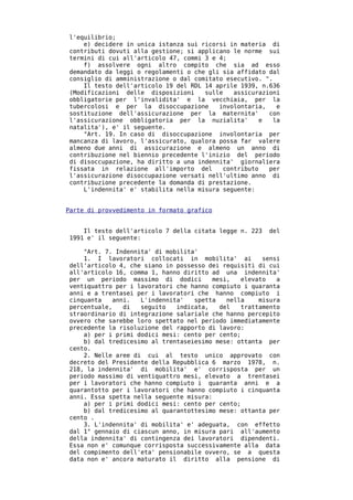 l'equilibrio;
    e) decidere in unica istanza sui ricorsi in materia di
contributi dovuti alla gestione; si applicano le norme sui
termini di cui all'articolo 47, commi 3 e 4;
    f) assolvere ogni altro compito che sia ad esso
demandato da leggi o regolamenti o che gli sia affidato dal
consiglio di amministrazione o dal comitato esecutivo. ".
    Il testo dell'articolo 19 del RDL 14 aprile 1939, n.636
(Modificazioni delle disposizioni     sulle   assicurazioni
obbligatorie per l'invalidita' e la vecchiaia, per la
tubercolosi e per la disoccupazione       involontaria,   e
sostituzione dell'assicurazione per la maternita'       con
l'assicurazione obbligatoria per la nuzialita'        e  la
natalita'), e' il seguente.
    "Art. 19. In caso di disoccupazione involontaria per
mancanza di lavoro, l'assicurato, qualora possa far valere
almeno due anni di assicurazione e almeno un anno di
contribuzione nel biennio precedente l'inizio del periodo
di disoccupazione, ha diritto a una indennita' giornaliera
fissata in relazione all'importo del       contributo   per
l'assicurazione disoccupazione versati nell'ultimo anno di
contribuzione precedente la domanda di prestazione.
    L'indennita' e' stabilita nella misura seguente:


Parte di provvedimento in formato grafico


    Il testo dell'articolo 7 della citata legge n. 223   del
1991 e' il seguente:

    "Art. 7. Indennita' di mobilita'
    1. I lavoratori collocati in mobilita' ai          sensi
dell'articolo 4, che siano in possesso dei requisiti di cui
all'articolo 16, comma 1, hanno diritto ad una indennita'
per un periodo massimo di dodici         mesi,   elevato   a
ventiquattro per i lavoratori che hanno compiuto i quaranta
anni e a trentasei per i lavoratori che hanno compiuto i
cinquanta    anni.  L'indennita'   spetta    nella    misura
percentuale,    di  seguito   indicata,    del   trattamento
straordinario di integrazione salariale che hanno percepito
ovvero che sarebbe loro spettato nel periodo immediatamente
precedente la risoluzione del rapporto di lavoro:
    a) per i primi dodici mesi: cento per cento;
    b) dal tredicesimo al trentaseiesimo mese: ottanta per
cento.
    2. Nelle aree di cui al testo unico approvato con
decreto del Presidente della Repubblica 6 marzo 1978, n.
218, la indennita' di mobilita' e' corrisposta per un
periodo massimo di ventiquattro mesi, elevato a trentasei
per i lavoratori che hanno compiuto i quaranta anni e a
quarantotto per i lavoratori che hanno compiuto i cinquanta
anni. Essa spetta nella seguente misura:
    a) per i primi dodici mesi: cento per cento;
    b) dal tredicesimo al quarantottesimo mese: ottanta per
cento .
    3. L'indennita' di mobilita' e' adeguata, con effetto
dal 1° gennaio di ciascun anno, in misura pari all'aumento
della indennita' di contingenza dei lavoratori dipendenti.
Essa non e' comunque corrisposta successivamente alla data
del compimento dell'eta' pensionabile ovvero, se a questa
data non e' ancora maturato il diritto alla pensione di
 