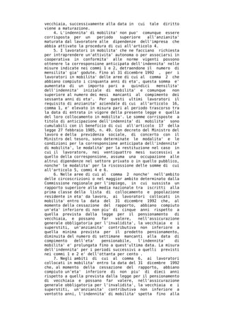 vecchiaia, successivamente alla data in cui tale diritto
viene a maturazione.
    4. L'indennita' di mobilita' non puo' comunque essere
corrisposta per un     periodo   superiore   all'anzianita'
maturata dal lavoratore alle dipendenze dell'impresa che
abbia attivato la procedura di cui all'articolo 4.
    5. I lavoratori in mobilita' che ne facciano richiesta
per intraprendere un'attivita' autonoma o per associarsi in
cooperativa in conformita' alle norme vigenti possono
ottenere la corresponsione anticipata dell'indennita' nelle
misure indicate nei commi 1 e 2, detraendone il numero di
mensilita' gia' godute. Fino al 31 dicembre 1992 , per i
lavoratori in mobilita' delle aree di cui al comma 2 che
abbiano compiuto i cinquanta anni di eta', questa somma e'
aumentata di un importo pari a        quindici   mensilita'
dell'indennita' iniziale di mobilita' e comunque        non
superiore al numero dei mesi mancanti al compimento dei
sessanta anni di eta'. Per questi ultimi lavoratori il
requisito di anzianita' aziendale di cui all'articolo 16,
comma 1, e' elevato in misura pari al periodo trascorso tra
la data di entrata in vigore della presente legge e quella
del loro collocamento in mobilita'. Le somme corrisposte a
titolo di anticipazione dell'indennita' di mobilita' sono
cumulabili con il beneficio di cui all'articolo 17 della
legge 27 febbraio 1985, n. 49. Con decreto del Ministro del
lavoro e della previdenza sociale, di concerto con il
Ministro del tesoro, sono determinate le modalita' e le
condizioni per la corresponsione anticipata dell'indennita'
di mobilita', le modalita' per la restituzione nel caso in
cui il lavoratore, nei ventiquattro mesi successivi a
quello della corresponsione, assuma una occupazione alle
altrui dipendenze nel settore privato o in quello pubblico,
nonche' le modalita' per la riscossione delle somme di cui
all'articolo 5, commi 4 e 6.
    6. Nelle aree di cui al comma 2 nonche' nell'ambito
delle circoscrizioni o nel maggior ambito determinato dalla
Commissione regionale per l'impiego, in cui sussista un
rapporto superiore alla media nazionale tra iscritti alla
prima classe della lista di collocamento e popolazione
residente in eta' da lavoro, ai lavoratori collocati in
mobilita' entro la data del 31 dicembre 1992 che, al
momento della cessazione del rapporto, abbiano compiuto
un'eta' inferiore di non piu' di cinque anni rispetto a
quella prevista dalla legge per il pensionamento         di
vecchiaia, e possano     far   valere,   nell'assicurazione
generale obbligatoria per l'invalidita', la vecchiaia e i
superstiti, un'anzianita' contributiva non inferiore a
quella minima prevista per il predetto pensionamento,
diminuita del numero di settimane mancanti alla data di
compimento   dell'eta'   pensionabile,   l'indennita'    di
mobilita' e' prolungata fino a quest'ultima data. La misura
dell'indennita' per i periodi successivi a quelli previsti
nei commi 1 e 2 e' dell'ottanta per cento .
    7. Negli ambiti di cui al comma 6, ai lavoratori
collocati in mobilita' entro la data del 31 dicembre 1992
che, al momento della cessazione del rapporto, abbiano
compiuto un'eta' inferiore di non piu' di dieci anni
rispetto a quella prevista dalla legge per il pensionamento
di vecchiaia e possano far valere, nell'assicurazione
generale obbligatoria per l'invalidita', la vecchiaia e i
superstiti, un'anzianita' contributiva non inferiore a
ventotto anni, l'indennita' di mobilita' spetta fino alla
 