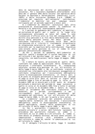 data di maturazione del diritto al pensionamento            di
anzianita'. Per i lavoratori dipendenti anteriormente alla
data del 1° gennaio 1991 dalle societa' non operative della
Societa' di Gestione e Partecipazioni Industriali S.p.A.
(GEPI) e della Iniziative Sardegna S.p.A. (INSAR) si
prescinde dal requisito      dell'anzianita'    contributiva;
l'indennita' di mobilita' non       puo'   comunque    essere
corrisposta per un periodo superiore a dieci anni .
    8. L'indennita' di mobilita' sostituisce ogni altra
prestazione di disoccupazione nonche' le indennita' di
malattia e di maternita' eventualmente spettanti.
    9. I periodi di godimento dell'indennita' di mobilita',
ad esclusione di quelli per i quali si fa luogo alla
corresponsione anticipata ai sensi del comma 5, sono
riconosciuti d'ufficio utili ai fini del conseguimento del
diritto alla pensione e ai fini della determinazione della
misura della pensione stessa. Per detti          periodi    il
contributo figurativo e' calcolato sulla         base    della
retribuzione cui e' riferito il trattamento straordinario
di integrazione salariale di cui al comma 1. Le somme
occorrenti per la copertura della contribuzione figurativa
sono versate dalla gestione di cui al comma 11 alle
gestioni pensionistiche competenti .
    10. Per i periodi di godimento dell'indennita' di
mobilita' spetta l'assegno per il nucleo familiare di cui
all'articolo 2 del decreto-legge 13 marzo 1988, n. 69,
convertito, con modificazioni, dalla legge 13 maggio 1988,
n. 153.
    11. I datori di lavoro, ad eccezione di quelli edili,
rientranti nel campo di applicazione della normativa che
disciplina l'intervento straordinario      di    integrazione
salariale, versano alla gestione di cui all'articolo 37
della legge 9 marzo 1989, n. 88, un contributo transitorio
calcolato con riferimento alle retribuzioni assoggettate al
contributo integrativo per l'assicurazione obbligatoria
contro la disoccupazione involontaria, in misura pari a
0,35 punti di aliquota percentuale a decorrere dal periodo
di paga in corso alla data di entrata in vigore della
presente legge e fino al periodo di paga in corso al 31
dicembre 1991 ed in misura pari a 0,43 punti di aliquota
percentuale a decorrere dal periodo di paga successivo a
quello in corso al 31 dicembre 1991 fino a tutto il periodo
di paga in corso al 31 dicembre 1992; i datori di lavoro
tenuti al versamento del contributo transitorio           sono
esonerati, per i     periodi    corrispondenti    e   per    i
corrispondenti   punti   di    aliquota   percentuale,     dal
versamento del contributo di cui all'articolo 22 della
legge 11 marzo 1988, n. 67, per la parte a loro carico.
    12. L'indennita' prevista dal presente articolo e'
regolata dalla normativa che disciplina l'assicurazione
obbligatoria contro la disoccupazione involontaria, in
quanto applicabile, nonche' dalle disposizioni di cui
all'articolo 37 della legge 9 marzo 1989, n. 88.
    13. Per i giornalisti l'indennita'        prevista     dal
presente articolo e' a carico dell'Istituto nazionale di
previdenza dei giornalisti italiani. Le         somme    e   i
contributi di cui al comma 11 e all'articolo 4, comma 3,
sono dovuti al predetto Istituto. Ad esso vanno inviate le
comunicazioni    relative     alle    procedure      previste
dall'articolo 4, comma 10, nonche' le comunicazioni di cui
all'articolo 9, comma 3.
    14. E' abrogato l'articolo 12 della legge 5 novembre
 