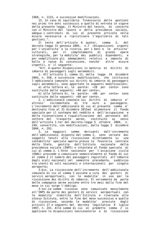 1968, n. 1115, e successive modificazioni.
    15. In caso di squilibrio finanziario delle gestioni
nei primi tre anni successivi a quello di entrata in vigore
della presente legge, il Ministro del tesoro, di concerto
con il Ministro del lavoro e della previdenza sociale,
adegua i contributi di cui al presente articolo nella
misura necessaria a ripristinare l'equilibrio di tali
gestioni.".
    Il testo dell'articolo 6 quater,         comma    2,    del
decreto-legge 31 gennaio 2005, n.7 (Disposizioni urgenti
per l'universita' e la ricerca, per i beni e le attivita'
culturali,    per    il   completamento   di   grandi     opere
strategiche, per la mobilita' dei pubblici dipendenti, e
per semplificare gli adempimenti relativi a imposte di
bollo e tasse di concessione, nonche'          altre     misure
urgenti), e' il seguente:
    "Art. 6-quater.Disposizioni in materia di diritti di
imbarco di passeggeri sugli aeromobili.
    1. All'articolo 2, comma 11, della legge 24 dicembre
2003, n. 350, e successive modificazioni, che istituisce
l'addizionale comunale sui diritti di imbarco di passeggeri
sugli aeromobili, sono apportate le seguenti modificazioni:
    a) alla lettera a), le parole: «20 per cento» sono
sostituite dalle seguenti: «40 per cento»;
    b) alla lettera b), le parole: «80 per cento» sono
sostituite dalle seguenti: «60 per cento».
    2. L'addizionale comunale sui diritti di imbarco e'
altresi'    incrementata    di   tre   euro   a    passeggero.
L'incremento dell'addizionale di cui al presente comma e'
destinato fino al 31 dicembre 2015ad alimentare il Fondo
speciale per il sostegno del reddito e dell'occupazione e
della riconversione e riqualificazione del personale del
settore del     trasporto    aereo,   costituito    ai    sensi
dell'articolo 1-ter del decreto-legge 5 ottobre 2004, n.
249, convertito, con modificazioni, dalla legge 3 dicembre
2004, n. 291.
    3. Le     maggiori    somme   derivanti   dall'incremento
dell'addizionale, disposto dal comma 2, sono versate dai
soggetti tenuti alla riscossione direttamente su            una
contabilita' speciale aperta presso la Tesoreria centrale
dello Stato,      gestita   dall'Istituto   nazionale     della
previdenza sociale (INPS) e intestata al Fondo speciale di
cui al comma 2. L'Ente nazionale per l'aviazione civile
(ENAC) provvede a comunicare semestralmente al Fondo di cui
al comma 2 il numero dei passeggeri registrati all'imbarco
dagli scali nazionali nel semestre precedente, suddiviso
tra utenti di voli nazionali e internazionali per singolo
aeroporto;
    3-bis. La riscossione dell'incremento dell'addizionale
comunale di cui al comma 2 avviene a cura dei gestori di
servizi aeroportuali, con le modalita' in uso per la
riscossione dei diritti di imbarco. Il versamento da parte
delle compagnie aeree avviene entro tre mesi dalla fine del
mese in cui sorge l'obbligo.
    3-ter.Le somme riscosse sono comunicate mensilmente
all'INPS da parte dei gestori di servizi aeroportuali con
le modalita' stabilite dall'Istituto e riversate allo
stesso Istituto, entro la fine del mese successivo a quello
di riscossione, secondo le modalita'         previste     dagli
articoli 17 e seguenti del decreto legislativo 9 luglio
1997, n. 241. Alle somme di cui al predetto comma 2 si
applicano le disposizioni sanzionatorie e di riscossione
 