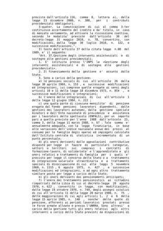previste dall'articolo 116, comma 8, lettera a), della
legge 23 dicembre 2000, n. 388,        per   i   contributi
previdenziali obbligatori.
    3-quater. La comunicazione di cui al comma 3-ter
costituisce accertamento del credito e da' titolo, in caso
di mancato versamento, ad attivare la riscossione coattiva,
secondo le modalita' previste      dall'articolo   30   del
decreto-legge 31 maggio 2010, n. 78, convertito, con
modificazioni, dalla legge 30 luglio 2010, n. 122, e
successive modificazioni.".
    Il testo dell'articolo 37 della citata legge n.88 del
1989, e' il seguente:
    "Art. 37.Gestione degli interventi assistenziali e di
sostegno alle gestioni previdenziali.
    1. E' istituita presso l'INPS la «Gestione degli
interventi assistenziali e di sostegno alle        gestioni
previdenziali».
    2. Il finanziamento della gestione e' assunto dallo
Stato.
    3. Sono a carico della gestione:
    a) le pensioni sociali di cui all'articolo 26 della
legge 30 aprile 1969, n. 153 , e successive modificazioni
ed integrazioni, ivi comprese quelle erogate ai sensi degli
articoli 10 e 11 della legge 18 dicembre 1973, n. 854 , e
successive modificazioni e integrazioni;
    b) l'onere delle integrazioni di cui all'articolo 1
della legge 12 giugno 1984, n. 222 ;
    c) una quota parte di ciascuna mensilita' di pensione
erogata dal Fondo pensioni lavoratori dipendenti, dalle
gestioni dei lavoratori autonomi, dalla gestione speciale
minatori e dall'Ente nazionale di previdenza e assistenza
per i lavoratori dello spettacolo (ENPALS), per un importo
pari a quello previsto per l'anno 1988 dall'articolo 21,
comma 3, della legge 11 marzo 1988, n. 67 . Tale somma e'
annualmente adeguata, con la legge finanziaria, in base
alle variazioni dell'indice nazionale annuo dei prezzi al
consumo per le famiglie degli operai ed impiegati calcolato
dall'Istituto centrale di statistica incrementato di un
punto percentuale;
    d) gli oneri derivanti dalle agevolazioni contributive
disposte per legge in favore di particolari categorie,
settori o territori     ivi   compresi   i   contratti   di
formazione-lavoro, di solidarieta' e l'apprendistato e gli
oneri relativi a trattamenti di famiglia per i quali e'
previsto per legge il concorso dello Stato o a trattamenti
di integrazione salariale straordinaria e a trattamenti
speciali di disoccupazione di cui alle leggi 5 novembre
1968, n. 1115 , 6 agosto 1975, n. 427 , e successive
modificazioni ed integrazioni, o ad ogni altro trattamento
similare posto per legge a carico dello Stato;
    e) gli oneri derivanti dai pensionamenti anticipati;
    f) l'onere dei trattamenti pensionistici ai cittadini
rimpatriati dalla Libia di cui al decreto-legge 28 agosto
1970, n. 622 , convertito in legge, con modificazioni,
dalla legge 19 ottobre 1970, n. 744, degli assegni vitalizi
di cui all'articolo 11 della legge 20 marzo 1980, n. 75 ,
delle maggiorazioni di cui agli articoli 1, 2 e 6 della
legge 15 aprile 1985, n. 140 , nonche' delle quote di
pensione, afferenti ai periodi lavorativi prestati presso
le Forze armate alleate e presso l'UNRRA. Sono altresi' a
carico della gestione tutti gli oneri relativi agli altri
interventi a carico dello Stato previsti da disposizioni di
 