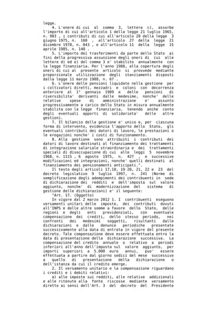 legge.
    4. L'onere di cui al comma 3, lettera c), assorbe
l'importo di cui all'articolo 1 della legge 21 luglio 1965,
n. 903 , i contributi di cui all'articolo 20 della legge 3
giugno 1975, n. 160 , all'articolo 27 della legge 21
dicembre 1978, n. 843 , e all'articolo 11 della legge 15
aprile 1985, n. 140 .
    5. L'importo dei trasferimenti da parte dello Stato ai
fini della progressiva assunzione degli oneri di cui alle
lettere d) ed e) del comma 3 e' stabilito annualmente con
la legge finanziaria. Per l'anno 1988, alla copertura degli
oneri di cui al presente articolo si provvede mediante
proporzionale utilizzazione degli stanziamenti disposti
dalla legge 11 marzo 1988, n. 67 .
    6. L'onere delle pensioni liquidate nella gestione per
i coltivatori diretti, mezzadri e coloni con decorrenza
anteriore al 1° gennaio 1989 e         delle    pensioni    di
riversibilita' derivanti dalle medesime, nonche' delle
relative    spese    di    amministrazione      e'    assunto
progressivamente a carico dello Stato in misura annualmente
stabilita con la legge finanziaria, tenendo anche conto
degli eventuali apporti di solidarieta'         delle    altre
gestioni.
    7. Il bilancio della gestione e' unico e, per ciascuna
forma di intervento, evidenzia l'apporto dello Stato, gli
eventuali contributi dei datori di lavoro, le prestazioni o
le erogazioni nonche' i costi di funzionamento.
    8. Alla gestione sono attribuiti i contributi dei
datori di lavoro destinati al finanziamento dei trattamenti
di integrazione salariale straordinaria e dei trattamenti
speciali di disoccupazione di cui alle leggi 5 novembre
1968, n. 1115 , 6 agosto 1975, n. 427 , e successive
modificazioni ed integrazioni, nonche' quelli destinati al
finanziamento dei pensionamenti anticipati.".
    Il testo degli articoli 17,18, 19 20, 21, 22 e 23 del
decreto legislativo 9 luglio 1997, n. 241 (Norme di
semplificazione degli adempimenti dei contribuenti in sede
di dichiarazione dei redditi e dell'imposta sul valore
aggiunto, nonche' di modernizzazione del         sistema    di
gestione delle dichiarazioni) e' il seguente:
    "Art. 17. (Oggetto)
    In vigore dal 2 marzo 2012 1. I contribuenti eseguono
versamenti unitari delle imposte, dei contributi dovuti
all'INPS e delle altre somme a favore dello Stato, delle
regioni e degli     enti   previdenziali,    con    eventuale
compensazione dei crediti, dello stesso periodo,           nei
confronti   dei   medesimi   soggetti,    risultanti     dalle
dichiarazioni e dalle     denunce    periodiche    presentate
successivamente alla data di entrata in vigore del presente
decreto. Tale compensazione deve essere effettuata entro la
data di presentazione della dichiarazione successiva. La
compensazione del credito annuale o relativo a periodi
inferiori all'anno dell'imposta sul valore aggiunto, per
importi superiori a 5.000 euro        annui,    puo'   essere
effettuata a partire dal giorno sedici del mese successivo
a   quello   di   presentazione    della   dichiarazione     o
dell'istanza da cui il credito emerge.
    2. Il versamento unitario e la compensazione riguardano
i crediti e i debiti relativi:
    a) alle imposte sui redditi, alle relative addizionali
e alle ritenute alla fonte riscosse mediante versamento
diretto ai sensi dell'Art. 3 del decreto del Presidente
 