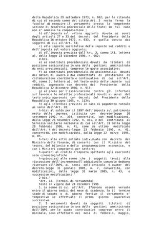 della Repubblica 29 settembre 1973, n. 602; per le ritenute
di cui al secondo comma del citato Art. 3 resta ferma la
facolta' di eseguire il versamento presso la competente
sezione di tesoreria provinciale dello Stato; in tal caso
non e' ammessa la compensazione ;
    b) all'imposta sul valore aggiunto dovuta ai sensi
degli articoli 27 e 33 del decreto del Presidente della
Repubblica 26 ottobre 1972, n. 633, e quella dovuta dai
soggetti di cui all'Art. 74;
    c) alle imposte sostitutive delle imposte sui redditi e
dell'imposta sul valore aggiunto;
    d) all'imposta prevista dall'Art. 3, comma 143, lettera
a), della legge 23 dicembre 1996, n. 662;
    d-bis.
    e) ai contributi previdenziali dovuti da titolari di
posizione assicurativa in una delle gestioni amministrate
da enti previdenziali, comprese le quote associative;
    f) ai contributi previdenziali ed assistenziali dovuti
dai datori di lavoro e dai committenti di prestazioni di
collaborazione coordinata e continuativa di cui all'Art.
49, comma 2, lettera a), del testo unico delle imposte sui
redditi, approvato con decreto del        Presidente     della
Repubblica 22 dicembre 1986, n. 917;
    g) ai premi per l'assicurazione contro gli infortuni
sul lavoro e le malattie professionali dovuti ai sensi del
testo unico approvato con decreto del Presidente della
Repubblica 30 giugno 1965, n. 1124;
    h) agli interessi previsti in caso di pagamento rateale
ai sensi dell'Art. 20;
    h-bis) al saldo per il 1997 dell'imposta sul patrimonio
netto delle imprese, istituita con        decreto-legge     30
settembre 1992, n. 394, convertito, con modificazioni,
dalla legge 26 novembre 1992, n. 461, e del contributo al
Servizio sanitario nazionale di cui all'Art. 31 della legge
28 febbraio 1986, n. 41, come da ultimo            modificato
dall'Art. 4 del decreto-legge 23 febbraio 1995, n. 41,
convertito, con modificazioni, dalla legge 22 marzo 1995,
n. 85.
    h-ter) alle altre entrate individuate con decreto del
Ministro delle finanze, di concerto con il Ministro del
tesoro, del bilancio e della programmazione economica, e
con i Ministri competenti per settore;
    h-quater) al credito d'imposta spettante agli esercenti
sale cinematografiche
    h-quinquies) alle somme che i soggetti tenuti alla
riscossione dell'incrementoall'addizionale comunale debbono
riversare all'INPS, ai sensi dell'articolo 6-quater del
decreto-legge 31 gennaio 2005, n. 7, convertito, con
modificazioni, dalla legge 31 marzo 2005, n. 43,             e
successive modificazioni "
    2-bis."
    "Art. 18. (Termini di versamento)
    Testo in vigore dal 24 dicembre 1998
    1. Le somme di cui all'Art. 17devono essere versate
entro il giorno sedici del mese di scadenza. Se il termine
scade di sabato o di giorno festivo il versamento e'
tempestivo se effettuato il primo        giorno    lavorativo
successivo.
    2. I versamenti dovuti da soggetti          titolari    di
posizione assicurativa in una delle gestioni amministrate
dall'INPS, per le quote contributive comprese entro il
minimale, sono effettuati nei mesi di febbraio, maggio,
 