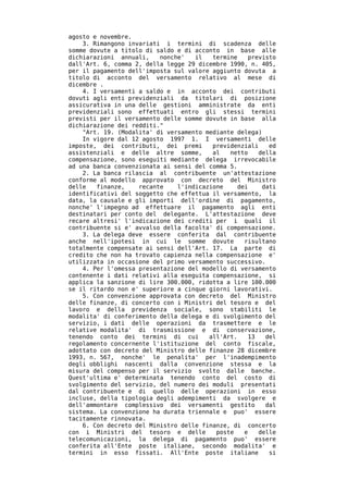 agosto e novembre.
    3. Rimangono invariati i termini di scadenza delle
somme dovute a titolo di saldo e di acconto in base alle
dichiarazioni annuali,    nonche'   il   termine    previsto
dall'Art. 6, comma 2, della legge 29 dicembre 1990, n. 405,
per il pagamento dell'imposta sul valore aggiunto dovuta a
titolo di acconto del versamento relativo al mese di
dicembre .
    4. I versamenti a saldo e in acconto dei contributi
dovuti agli enti previdenziali da titolari di posizione
assicurativa in una delle gestioni amministrate da enti
previdenziali sono effettuati entro gli stessi termini
previsti per il versamento delle somme dovute in base alla
dichiarazione dei redditi."
    "Art. 19. (Modalita' di versamento mediante delega)
    In vigore dal 12 agosto 1997 1. I versamenti delle
imposte, dei contributi, dei premi       previdenziali    ed
assistenziali e delle altre somme,       al   netto    della
compensazione, sono eseguiti mediante delega irrevocabile
ad una banca convenzionata ai sensi del comma 5.
    2. La banca rilascia al contribuente un'attestazione
conforme al modello approvato con decreto del Ministro
delle   finanze,    recante    l'indicazione     dei    dati
identificativi del soggetto che effettua il versamento, la
data, la causale e gli importi dell'ordine di pagamento,
nonche' l'impegno ad effettuare il pagamento agli enti
destinatari per conto del delegante. L'attestazione deve
recare altresi' l'indicazione dei crediti per i quali il
contribuente si e' avvalso della facolta' di compensazione.
    3. La delega deve essere conferita dal contribuente
anche nell'ipotesi in cui le somme dovute          risultano
totalmente compensate ai sensi dell'Art. 17. La parte di
credito che non ha trovato capienza nella compensazione e'
utilizzata in occasione del primo versamento successivo.
    4. Per l'omessa presentazione del modello di versamento
contenente i dati relativi alla eseguita compensazione, si
applica la sanzione di lire 300.000, ridotta a lire 100.000
se il ritardo non e' superiore a cinque giorni lavorativi.
    5. Con convenzione approvata con decreto del Ministro
delle finanze, di concerto con i Ministri del tesoro e del
lavoro e della previdenza sociale, sono stabiliti le
modalita' di conferimento della delega e di svolgimento del
servizio, i dati delle operazioni da trasmettere e le
relative modalita' di trasmissione e di conservazione,
tenendo conto dei termini di cui        all'Art.    13   del
regolamento concernente l'istituzione del conto fiscale,
adottato con decreto del Ministro delle finanze 28 dicembre
1993, n. 567, nonche' le penalita' per l'inadempimento
degli obblighi nascenti dalla convenzione stessa e la
misura del compenso per il servizio svolto dalle banche.
Quest'ultima e' determinata tenendo conto del costo di
svolgimento del servizio, del numero dei moduli presentati
dal contribuente e di quello delle operazioni in esso
incluse, della tipologia degli adempimenti da svolgere e
dell'ammontare complessivo dei versamenti gestito        dal
sistema. La convenzione ha durata triennale e puo' essere
tacitamente rinnovata.
    6. Con decreto del Ministro delle finanze, di concerto
con i Ministri del tesoro e delle         poste    e   delle
telecomunicazioni, la delega di pagamento puo' essere
conferita all'Ente poste italiane, secondo modalita' e
termini in esso fissati. All'Ente poste italiane          si
 