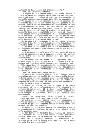 applicano le disposizioni del presente decreto."
    "Art. 20. (Pagamenti rateali)
    In vigore dal 24 dicembre 1998 1. Le somme dovute a
titolo di saldo e di acconto delle imposte e dei contributi
dovuti dai soggetti titolari di posizione assicurativa in
una delle gestioni amministrate dall'INPS, ad eccezione di
quelle dovute nel mese di dicembre a titolo di acconto del
versamento dell'imposta sul valore aggiunto, possono essere
versate, previa opzione esercitata dal contribuente in sede
di dichiarazione periodica, in rate mensili di uguale
importo, con la maggiorazione degli interessi di cui al
comma 2, decorrenti dal mese di scadenza; in ogni caso, il
pagamento deve essere completato entro il mese di novembre
dello stesso anno di presentazione della dichiarazione o
della denuncia. La disposizione non si applica per le somme
dovute ai sensi del titolo llI del decreto del Presidente
della Repubblica 29 settembre 1973, n. 600.
    2. La misura dell'interesse e' pari al tasso previsto
dall'Art. 9 del decreto del Presidente della Repubblica 29
settembre 1973, n. 602, maggiorato di un punto percentuale.
    3. La facolta' del comma 1 puo' essere esercitata anche
dai soggetti non ammessi alla compensazione di cui all'Art.
17, comma 1.
    4. I versamenti rateali sono effettuati entro il giorno
sedici di ciascun mese per i soggetti titolari di partita
IVA ed entro la fine di ciascun mese per gli altri
contribuenti.
    5. Le disposizioni del comma 2 si applicano per il
calcolo degli interessi di cui all'Art. 3, commi 8 e 9, del
decreto del Presidente della Repubblica 4 settembre 1992,
n. 395, riguardante gli adempimenti del sostituto d'imposta
per il controllo della dichiarazione e per la liquidazione
delle imposte e del contributo al Servizio sanitario
nazionale."
    "Art. 21 (Adempimenti delle banche)
    In vigore dal 18 aprile 2002 1. Entro il quinto giorno
lavorativo successivo a quello di ricevimento della delega,
la banca versa le somme riscosse alla tesoreria dello Stato
o alla Cassa regionale siciliana di Palermo, al netto del
compenso ad essa spettante. Si considerano non lavorativi i
giorni di sabato e quelli festivi .
    2. Entro il termine di cui al comma 1 la banca
predispone ed invia telematicamente alla struttura di
gestione di cui all'Art. 22 i dati riepilogativi delle
somme a debito e a credito complessivamente evidenziate
nelle deleghe di pagamento, distinte per ciascun ente
destinatario.
    2-bis. Con convenzione, fermi restando i        termini
fissati dai commi 1 e 2, puo' essere stabilito che:
    a) entro il secondo giorno lavorativo successivo a
quello di ricevimento della delega, la banca comunica alla
struttura di gestione l'importo presuntivo delle somme che
versera' ai sensi del comma 1;
    b) entro il terzo giorno lavorativo successivo a quello
di ricevimento della delega, la banca versa almeno l'80%
delle predette somme.
    3. Con decreto del Ministro delle finanze, di concerto
con i Ministri del tesoro e del lavoro e della previdenza
sociale, sono stabilite le modalita' applicative nonche' i
criteri per i controlli relativi       all'esecuzione   del
servizio da parte delle banche e le modalita' di scambio
dei dati fra gli interessati."
 