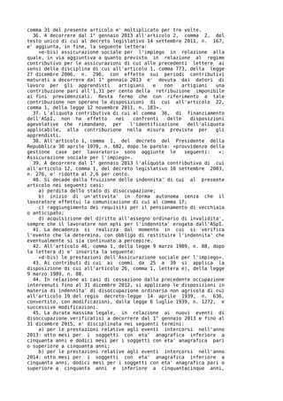 comma 31 del presente articolo e' moltiplicato per tre volte.
  36. A decorrere dal 1° gennaio 2013 all'articolo 2, comma 2, del
testo unico di cui al decreto legislativo 14 settembre 2011, n. 167,
e' aggiunta, in fine, la seguente lettera:
    «e-bis) assicurazione sociale per l'impiego in relazione alla
quale, in via aggiuntiva a quanto previsto in relazione al regime
contributivo per le assicurazioni di cui alle precedenti lettere ai
sensi della disciplina di cui all'articolo 1, comma 773, della legge
27 dicembre 2006, n. 296, con effetto sui periodi contributivi
maturati a decorrere dal 1° gennaio 2013 e' dovuta dai datori di
lavoro per gli apprendisti      artigiani    e  non   artigiani    una
contribuzione pari all'1,31 per cento della retribuzione imponibile
ai fini previdenziali. Resta fermo che con riferimento a tale
contribuzione non operano le disposizioni di cui all'articolo 22,
comma 1, della legge 12 novembre 2011, n. 183».
  37. L'aliquota contributiva di cui al comma 36, di finanziamento
dell'ASpI, non ha effetto      nei   confronti   delle    disposizioni
agevolative che rimandano, per      l'identificazione    dell'aliquota
applicabile, alla contribuzione nella misura prevista per          gli
apprendisti.
  38. All'articolo 1, comma 1, del decreto del Presidente della
Repubblica 30 aprile 1970, n. 602, dopo le parole: «provvidenze della
gestione case per lavoratori» sono aggiunte le         seguenti:    «;
Assicurazione sociale per l'impiego».
  39. A decorrere dal 1° gennaio 2013 l'aliquota contributiva di cui
all'articolo 12, comma 1, del decreto legislativo 10 settembre 2003,
n. 276, e' ridotta al 2,6 per cento.
  40. Si decade dalla fruizione delle indennita' di cui al presente
articolo nei seguenti casi:
    a) perdita dello stato di disoccupazione;
    b) inizio di un'attivita' in forma autonoma senza che il
lavoratore effettui la comunicazione di cui al comma 17;
    c) raggiungimento dei requisiti per il pensionamento di vecchiaia
o anticipato;
    d) acquisizione del diritto all'assegno ordinario di invalidita',
sempre che il lavoratore non opti per l'indennita' erogata dall'ASpI.
  41. La decadenza si realizza dal momento in cui si verifica
l'evento che la determina, con obbligo di restituire l'indennita' che
eventualmente si sia continuato a percepire.
  42. All'articolo 46, comma 1, della legge 9 marzo 1989, n. 88, dopo
la lettera d) e' inserita la seguente:
    «d-bis) le prestazioni dell'Assicurazione sociale per l'impiego».
  43. Ai contributi di cui ai commi da 25 a 39 si applica la
disposizione di cui all'articolo 26, comma 1, lettera e), della legge
9 marzo 1989, n. 88.
  44. In relazione ai casi di cessazione dalla precedente occupazione
intervenuti fino al 31 dicembre 2012, si applicano le disposizioni in
materia di indennita' di disoccupazione ordinaria non agricola di cui
all'articolo 19 del regio decreto-legge 14 aprile 1939, n. 636,
convertito, con modificazioni, dalla legge 6 luglio 1939, n. 1272, e
successive modificazioni.
  45. La durata massima legale, in relazione ai nuovi eventi di
disoccupazione verificatisi a decorrere dal 1° gennaio 2013 e fino al
31 dicembre 2015, e' disciplinata nei seguenti termini:
    a) per le prestazioni relative agli eventi intercorsi nell'anno
2013: otto mesi per i soggetti con eta' anagrafica inferiore a
cinquanta anni e dodici mesi per i soggetti con eta' anagrafica pari
o superiore a cinquanta anni;
    b) per le prestazioni relative agli eventi intercorsi nell'anno
2014: otto mesi per i soggetti con eta' anagrafica inferiore a
cinquanta anni, dodici mesi per i soggetti con eta' anagrafica pari o
superiore a cinquanta anni e inferiore a cinquantacinque anni,
 