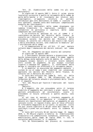 "Art. 22. (Suddivisione delle somme tra gli enti
destinatari)
    In vigore dal 12 agosto 1997 1. Entro il primo giorno
lavorativo successivo a quello di versamento delle somme da
parte delle banche e di ricevimento dei relativi dati
riepilogativi,   un'apposita     struttura    di    gestione
attribuisce agli enti destinatari le somme a ciascuno di
essi spettanti, tenendo conto dell'eventuale compensazione
eseguita dai contribuenti.
    2. Gli enti destinatari delle somme dispongono con
cadenza trimestrale    le    regolazioni   contabili    sulle
contabilita' di pertinenza a       copertura   delle    somme
compensate dai contribuenti.
    3. La struttura di gestione di cui al comma 1 e'
individuata con decreto del Ministro delle finanze, di
concerto con i Ministri del tesoro e del lavoro e della
previdenza sociale. Con decreto del        Ministero    delle
finanze, di concerto con i Ministri del tesoro e del lavoro
e della previdenza sociale, sono stabilite le modalita' per
l'attribuzione delle somme.
    4. La compensazione di cui all'Art. 17 puo' operare
soltanto dopo l'emanazione dei decreti indicati nel comma
3."
    "Art. 23. (Pagamento con mezzi diversi dal contante)
    In vigore dal 12 agosto 1997
    1. I contribuenti possono mettere a disposizione delle
banche convenzionate ai sensi del comma 2 le somme oggetto
della delega anche mediante carte di debito, di credito e
prepagate, assegni bancari e circolari ovvero mediante
altri sistemi di pagamento. Se gli assegni risultano
scoperti o comunque non pagabili, il conferimento della
delega si considera non effettuato e il versamento omesso.
    2. Le modalita' di esecuzione dei pagamenti mediante i
sistemi di cui al comma 1 sono stabilite con convenzione
approvata con decreto del Ministro delle finanze, di
concerto con il Ministro del tesoro.".
    Il testo dell'articolo 116, comma 8, lett. a), della
legge 23 dicembre 2000, n. 388 (Disposizioni per la
formazione del bilancio annuale e pluriennale dello Stato)
e' il seguente:
    "Art. 116. Misure per favorire l'emersione del lavoro
irregolare.
    (Omissis).
    8. I soggetti che non provvedono entro il termine
stabilito al pagamento dei contributi o premi dovuti alle
gestioni previdenziali    ed    assistenziali,   ovvero    vi
provvedono in misura inferiore a quella dovuta, sono
tenuti:
    a) nel caso di mancato o ritardato pagamento di
contributi o premi, il cui ammontare e' rilevabile dalle
denunce e/o registrazioni obbligatorie, al pagamento di una
sanzione civile, in ragione d'anno, pari al tasso ufficiale
di riferimento maggiorato di 5,5 punti; la sanzione civile
non puo' essere superiore al 40 per cento dell'importo dei
contributi o premi non corrisposti entro la scadenza di
legge .".
    Il testo dell'articolo 30 del decreto-legge 31 maggio
2010, n. 78 (Misure urgenti in materia di stabilizzazione
finanziaria e di competitivita' economica), convertito, con
modificazioni, dalla legge 30 luglio 2010, n. 122, e
successive modificazioni, e' il seguente:
    "Art. 30. Potenziamento dei processi di riscossione
 