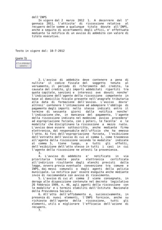 dell'INPS
                In vigore dal 2 marzo 2012 1. A decorrere dal 1°
            gennaio 2011, l'attivita' di riscossione relativa        al
            recupero delle somme a qualunque titolo dovute all'INPS,
            anche a seguito di accertamenti degli uffici, e' effettuata
            mediante la notifica di un avviso di addebito con valore di
            titolo esecutivo.




Testo in vigore dal: 18-7-2012

(parte 3)




                2. L'avviso di addebito deve contenere a pena di
            nullita' il codice fiscale del       soggetto    tenuto    al
            versamento, il periodo di riferimento del credito, la
            causale del credito, gli importi addebitati ripartiti tra
            quota capitale, sanzioni e interessi ove dovuti nonche'
            l'indicazione dell'agente della riscossione competente in
            base al domicilio fiscale presente nell'anagrafe tributaria
            alla data di formazione dell'avviso. L'avviso          dovra'
            altresi' contenere l'intimazione ad adempiere l'obbligo di
            pagamento degli importi nello stesso indicati entro il
            termine di sessanta     giorni   dalla   notifica    nonche'
            l'indicazione che, in mancanza del pagamento, l'agente
            della riscossione indicato nel medesimo avviso procedera'
            ad espropriazione forzata, con i poteri, le facolta' e le
            modalita' che disciplinano la riscossione a mezzo ruolo.
            L'avviso deve essere sottoscritto, anche mediante firma
            elettronica, dal responsabile dell'ufficio che ha emesso
            l'atto. Ai fini dell'espropriazione forzata, l'esibizione
            dell'estratto dell'avviso di cui al comma 1, come trasmesso
            all'agente della riscossione secondo le modalita' indicate
            al comma 5,     tiene   luogo,   a   tutti   gli    effetti,
            dell'esibizione dell'atto stesso in tutti i casi in cui
            l'agente della riscossione ne attesti la provenienza.
                3.
                4. L'avviso di addebito      e'   notificato    in    via
            prioritaria   tramite   posta    elettronica     certificata
            all'indirizzo risultante dagli elenchi previsti         dalla
            legge, ovvero previa eventuale convenzione tra comune e
            INPS, dai messi comunali o dagli agenti della polizia
            municipale. La notifica puo' essere eseguita anche mediante
            invio di raccomandata con avviso di ricevimento.
                5. L'avviso di cui al comma 2 viene consegnato, in
            deroga alle disposizione contenute nel decreto legislativo
            26 febbraio 1999, n. 46, agli agenti della riscossione con
            le modalita' e i termini stabiliti dall'Istituto Nazionale
            della Previdenza Sociale.
                6. All'atto dell'affidamento e, successivamente, in
            presenza di nuovi elementi, l'INPS fornisce, anche su
            richiesta dell'agente    della   riscossione,    tutti    gli
            elementi, utili a migliorare l'efficacia dell'azione di
            recupero.
                7.
 