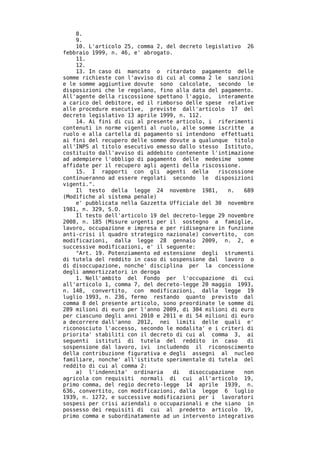 8.
    9.
    10. L'articolo 25, comma 2, del decreto legislativo 26
febbraio 1999, n. 46, e' abrogato.
    11.
    12.
    13. In caso di mancato o ritardato pagamento delle
somme richieste con l'avviso di cui al comma 2 le sanzioni
e le somme aggiuntive dovute sono calcolate, secondo le
disposizioni che le regolano, fino alla data del pagamento.
All'agente della riscossione spettano l'aggio, interamente
a carico del debitore, ed il rimborso delle spese relative
alle procedure esecutive, previste dall'articolo 17 del
decreto legislativo 13 aprile 1999, n. 112.
    14. Ai fini di cui al presente articolo, i riferimenti
contenuti in norme vigenti al ruolo, alle somme iscritte a
ruolo e alla cartella di pagamento si intendono effettuati
ai fini del recupero delle somme dovute a qualunque titolo
all'INPS al titolo esecutivo emesso dallo stesso Istituto,
costituito dall'avviso di addebito contenente l'intimazione
ad adempiere l'obbligo di pagamento delle medesime somme
affidate per il recupero agli agenti della riscossione.
    15. I rapporti con gli agenti della         riscossione
continueranno ad essere regolati secondo le disposizioni
vigenti.".
    Il testo della legge 24 novembre 1981,         n.   689
(Modifiche al sistema penale)
    e' pubblicata nella Gazzetta Ufficiale del 30 novembre
1981, n. 329, S.O.
    Il testo dell'articolo 19 del decreto-legge 29 novembre
2008, n. 185 (Misure urgenti per il sostegno a famiglie,
lavoro, occupazione e impresa e per ridisegnare in funzione
anti-crisi il quadro strategico nazionale) convertito, con
modificazioni, dalla legge 28 gennaio 2009, n. 2, e
successive modificazioni, e' il seguente:
    "Art. 19. Potenziamento ed estensione degli strumenti
di tutela del reddito in caso di sospensione dal lavoro o
di disoccupazione, nonche' disciplina per la concessione
degli ammortizzatori in deroga
    1. Nell'ambito del Fondo per l'occupazione di cui
all'articolo 1, comma 7, del decreto-legge 20 maggio 1993,
n. 148, convertito, con modificazioni, dalla legge 19
luglio 1993, n. 236, fermo restando quanto previsto dal
comma 8 del presente articolo, sono preordinate le somme di
289 milioni di euro per l'anno 2009, di 304 milioni di euro
per ciascuno degli anni 2010 e 2011 e di 54 milioni di euro
a decorrere dall'anno 2012, nei limiti delle quali e'
riconosciuto l'accesso, secondo le modalita' e i criteri di
priorita' stabiliti con il decreto di cui al comma 3, ai
seguenti istituti di tutela del reddito in caso          di
sospensione dal lavoro, ivi includendo il riconoscimento
della contribuzione figurativa e degli assegni al nucleo
familiare, nonche' all'istituto sperimentale di tutela del
reddito di cui al comma 2:
    a) l'indennita' ordinaria      di  disoccupazione   non
agricola con requisiti normali di cui all'articolo 19,
primo comma, del regio decreto-legge 14 aprile 1939, n.
636, convertito, con modificazioni, dalla legge 6 luglio
1939, n. 1272, e successive modificazioni per i lavoratori
sospesi per crisi aziendali o occupazionali e che siano in
possesso dei requisiti di cui al predetto articolo 19,
primo comma e subordinatamente ad un intervento integrativo
 
