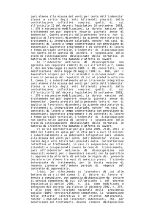 pari almeno alla misura del venti per cento dell'indennita'
stessa a carico degli enti bilaterali previsti dalla
contrattazione   collettiva   compresi   quelli   di    cui
all'articolo 12 del decreto legislativo 10 settembre 2003,
n. 276 e successive modificazioni. La durata massima del
trattamento non puo' superare novanta giornate annue di
indennita'. Quanto previsto dalla presente lettera non si
applica ai lavoratori dipendenti da aziende destinatarie di
trattamenti di integrazione salariale, nonche' nei casi di
contratti di lavoro a tempo indeterminato con previsione di
sospensioni lavorative programmate e di contratti di lavoro
a tempo parziale verticale. L'indennita' di disoccupazione
non spetta nelle ipotesi di perdita e sospensione dello
stato di disoccupazione disciplinate dalla normativa in
materia di incontro tra domanda e offerta di lavoro;
    b) l'indennita' ordinaria     di   disoccupazione   non
agricola con requisiti ridotti di cui all'articolo 7, comma
3, del decreto-legge 21 marzo 1988, n. 86, convertito, con
modificazioni, dalla legge 20 maggio 1988, n. 160, per i
lavoratori sospesi per crisi aziendali o occupazionali che
siano in possesso dei requisiti di cui al predetto articolo
7, comma 3, e subordinatamente ad un intervento integrativo
pari almeno alla misura del venti per cento dell'indennita'
stessa a carico degli enti bilaterali previsti dalla
contrattazione   collettiva   compresi   quelli   di    cui
all'articolo 12 del decreto legislativo 10 settembre 2003,
n. 276 e successive modificazioni. La durata massima del
trattamento non puo' superare novanta giornate annue di
indennita'. Quanto previsto dalla presente lettera non si
applica ai lavoratori dipendenti da aziende destinatarie di
trattamenti di integrazione salariale, nonche' nei casi di
contratti di lavoro a tempo indeterminato con previsione di
sospensioni lavorative programmate e di contratti di lavoro
a tempo parziale verticale. L'indennita' di disoccupazione
non spetta nelle ipotesi di perdita e sospensione dello
stato di disoccupazione disciplinate dalla normativa in
materia di incontro tra domanda e offerta di lavoro;
    c) in via sperimentale per gli anni 2009, 2010, 2011 e
2012 nel limite di spesa per il 2012 pari a euro 12 milioni
e subordinatamente a un intervento integrativo pari almeno
alla misura del venti per cento dell'indennita' stessa a
carico degli enti bilaterali previsti dalla contrattazione
collettiva un trattamento, in caso di sospensione per crisi
aziendali o occupazionali ovvero in caso di licenziamento,
pari all'indennita' ordinaria     di   disoccupazione   con
requisiti normali per i lavoratori assunti con la qualifica
di apprendista alla data di entrata in vigore del presente
decreto e con almeno tre mesi di servizio presso l'azienda
interessata da trattamento, per la durata massima di
novanta giornate nell'intero periodo di       vigenza   del
contratto di apprendista.
    1-bis. Con riferimento ai lavoratori di cui alle
lettere da a) a c) del comma 1 il datore di lavoro e'
tenuto a comunicare, con apposita dichiarazione da inviare
ai servizi competenti di cui all'articolo 1 del decreto
legislativo 21 aprile 2000, n. 181, come modificato e
integrato dal decreto legislativo 19 dicembre 2002, n. 297,
e alla sede dell'Istituto nazionale della        previdenza
sociale (INPS) territorialmente competente, la sospensione
della attivita' lavorativa e le relative motivazioni,
nonche' i nominativi dei lavoratori interessati, che, per
beneficiare del trattamento, devono rendere dichiarazione
 
