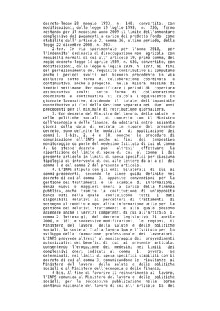 decreto-legge 20 maggio 1993, n. 148, convertito, con
modificazioni, dalla legge 19 luglio 1993, n. 236, fermo
restando per il medesimo anno 2009 il limite dell'ammontare
complessivo dei pagamenti a carico del predetto Fondo come
stabilito dall' articolo 2, comma 36, ultimo periodo, della
legge 22 dicembre 2008, n. 203.
    2-ter. In via sperimentale per l'anno 2010,           per
l'indennita' ordinaria di disoccupazione non agricola con
requisiti normali di cui all' articolo 19, primo comma, del
regio decreto-legge 14 aprile 1939, n. 636, convertito, con
modificazioni, dalla legge 6 luglio 1939, n. 1272, ai fini
del perfezionamento del requisito contributivo si computano
anche i periodi svolti nel biennio precedente in via
esclusiva sotto forma di collaborazione coordinata          e
continuativa, anche a progetto, nella misura massima di
tredici settimane. Per quantificare i periodi di copertura
assicurativa   svolti   sotto   forma    di   collaborazione
coordinata e continuativa si calcola l'equivalente in
giornate lavorative, dividendo il totale dell'imponibile
contributivo ai fini della Gestione separata nei due anni
precedenti per il minimale di retribuzione giornaliera.
    3. Con decreto del Ministro del lavoro, della salute e
delle politiche sociali, di concerto con il Ministro
dell'economia e delle finanze, da adottarsi entro sessanta
giorni dalla data di entrata in vigore del presente
decreto, sono definite le modalita' di applicazione dei
commi 1, 1-bis, 2, 4 e 10, nonche' le procedure di
comunicazione all'INPS anche ai fini        del   tempestivo
monitoraggio da parte del medesimo Istituto di cui al comma
4. Lo stesso decreto      puo'   altresi'    effettuare    la
ripartizione del limite di spesa di cui al comma 1 del
presente articolo in limiti di spesa specifici per ciascuna
tipologia di intervento di cui alle lettere da a) a c) del
comma 1 e del comma 2 del presente articolo.
    4. L'INPS stipula con gli enti bilaterali di cui ai
commi precedenti, secondo le linee guida definite nel
decreto di cui al comma 3, apposite convenzioni per la
gestione dei trattamenti e lo scambio di informazioni,
senza nuovi o maggiori oneri a carico della finanza
pubblica, anche tramite la costituzione di un'apposita
banca dati nella quale      confluiscono    tutti   i    dati
disponibili relativi ai percettori di trattamenti          di
sostegno al reddito e ogni altra informazione utile per la
gestione dei relativi trattamenti e alla quale possono
accedere anche i servizi competenti di cui all'articolo 1,
comma 2, lettera g), del decreto legislativo 21 aprile
2000, n. 181, e successive modificazioni, le regioni, il
Ministero del lavoro, della salute e delle politiche
sociali, la societa' Italia lavoro Spa e l'Istituto per lo
sviluppo della formazione professionale dei lavoratori.
L'INPS provvede altresi' al monitoraggio dei provvedimenti
autorizzativi dei benefici di cui al presente articolo,
consentendo l'erogazione dei medesimi nei limiti          dei
complessivi oneri indicati al comma        1,   ovvero,    se
determinati, nei limiti di spesa specifici stabiliti con il
decreto di cui al comma 3, comunicandone le risultanze al
Ministero del lavoro, della salute e delle politiche
sociali e al Ministero dell'economia e delle finanze.
    4-bis. Al fine di favorire il reinserimento al lavoro,
l'INPS comunica al Ministero del lavoro e delle politiche
sociali, per la successiva pubblicazione nella          borsa
continua nazionale del lavoro di cui all' articolo 15 del
 
