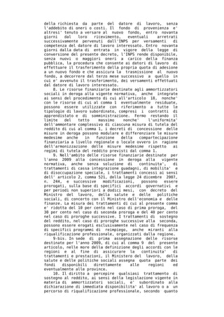 della richiesta da parte del datore di lavoro, senza
l'addebito di oneri o costi. Il fondo di provenienza e'
altresi' tenuto a versare al nuovo fondo, entro novanta
giorni   dal   loro   ricevimento,    eventuali     arretrati
successivamente pervenuti dall'INPS per versamenti          di
competenza del datore di lavoro interessato. Entro novanta
giorni dalla data di entrata in vigore della legge di
conversione del presente decreto, l'INPS rende disponibile,
senza nuovi o maggiori oneri a carico della finanza
pubblica, la procedura che consente ai datori di lavoro di
effettuare il trasferimento della propria quota di adesione
a un nuovo fondo e che assicura la trasmissione al nuovo
fondo, a decorrere dal terzo mese successivo a quello in
cui e' avvenuto il trasferimento, dei versamenti effettuati
dal datore di lavoro interessato.
    8. Le risorse finanziarie destinate agli ammortizzatori
sociali in deroga alla vigente normativa, anche integrate
ai sensi del procedimento di cui all'articolo 18, nonche'
con le risorse di cui al comma 1 eventualmente residuate,
possono essere utilizzate con riferimento a tutte le
tipologie di lavoro subordinato, compresi i contratti di
apprendistato e di somministrazione. Fermo restando il
limite   del   tetto    massimo     nonche'     l'uniformita'
dell'ammontare complessivo di ciascuna misura di tutela del
reddito di cui al comma 1, i decreti di concessione delle
misure in deroga possono modulare e differenziare le misure
medesime anche    in   funzione    della    compartecipazione
finanziaria a livello regionale o locale ovvero in ragione
dell'armonizzazione delle misure medesime rispetto          ai
regimi di tutela del reddito previsti dal comma 1.
    9. Nell'ambito delle risorse finanziarie destinate per
l'anno 2009 alla concessione in deroga alla           vigente
normativa, anche senza soluzione di         continuita',    di
trattamenti di cassa integrazione guadagni, di mobilita' e
di disoccupazione speciale, i trattamenti concessi ai sensi
dell' articolo 2, comma 521, della legge 24 dicembre 2007,
n. 244, e successive      modificazioni,     possono    essere
prorogati, sulla base di specifici accordi governativi e
per periodi non superiori a dodici mesi, con decreto del
Ministro del lavoro, della salute e delle           politiche
sociali, di concerto con il Ministro dell'economia e delle
finanze. La misura dei trattamenti di cui al presente comma
e' ridotta del 10 per cento nel caso di prima proroga, del
30 per cento nel caso di seconda proroga e del 40 per cento
nel caso di proroghe successive. I trattamenti di sostegno
del reddito, nel caso di proroghe successive alla seconda,
possono essere erogati esclusivamente nel caso di frequenza
di specifici programmi di reimpiego, anche miranti alla
riqualificazione professionale, organizzati dalla regione.
    9-bis. In sede di prima assegnazione delle risorse
destinate per l'anno 2009, di cui al comma 9 del presente
articolo, nelle more della definizione degli accordi con le
regioni e al fine di assicurare la           continuita'    di
trattamenti e prestazioni, il Ministero del lavoro, della
salute e delle politiche sociali assegna quota parte dei
fondi   disponibili   direttamente     alle     regioni     ed
eventualmente alle province.
    10. Il diritto a percepire qualsiasi trattamento di
sostegno al reddito, ai sensi della legislazione vigente in
materia di ammortizzatori sociali, e' subordinato alla
dichiarazione di immediata disponibilita' al lavoro o a un
percorso di riqualificazione professionale, secondo quanto
 
