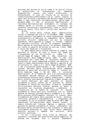precisato dal decreto di cui al comma 3. In caso di rifiuto
di   sottoscrivere   la    dichiarazione    di     immediata
disponibilita'   ovvero,   una   volta   sottoscritta     la
dichiarazione, in caso di rifiuto di un percorso di
riqualificazione professionale o di un lavoro congruo ai
sensi dell'articolo 1-quinquies del decreto-legge 5 ottobre
2004, n. 249, convertito, con modificazioni, dalla legge 3
dicembre 2004, n. 291, e successive modificazioni, il
lavoratore destinatario dei trattamenti di sostegno del
reddito perde il diritto a qualsiasi        erogazione    di
carattere retributivo e previdenziale, anche a carico del
datore di lavoro, fatti salvi i diritti gia' maturati.
    10-bis.
    11. In attesa della riforma degli        ammortizzatori
sociali e comunque non oltre il 31 dicembre 2009, possono
essere concessi trattamenti di cassa integrazione guadagni
straordinaria e di mobilita' ai dipendenti delle imprese
esercenti attivita' commerciali con piu' di cinquanta
dipendenti, delle agenzie di viaggio e turismo, compresi
gli operatori turistici, con piu' di cinquanta dipendenti,
delle imprese di vigilanza con piu' di quindici dipendenti,
nel limite di spesa di 45 milioni di euro per l'anno 2009,
a carico del Fondo per l'occupazione .
    12. Nell'ambito delle risorse indicate al comma 9, sono
destinati 12 milioni di euro a carico del Fondo per
l'occupazione di cui all'articolo 1,       comma    7,   del
decreto-legge 20 maggio 1993, n. 148, convertito, con
modificazioni, dalla legge 19 luglio 1993, n. 236, alla
concessione, per l'anno 2009, ai lavoratori addetti alle
prestazioni di lavoro temporaneo occupati con contratto di
lavoro a tempo indeterminato nelle imprese e agenzie di cui
all'articolo 17, commi 2 e 5, della legge 28 gennaio 1994,
n. 84, e successive modificazioni, e ai lavoratori delle
societa' derivate dalla trasformazione delle compagnie
portuali ai sensi dell'articolo 21, comma 1, lettera b),
della medesima legge n. 84 del 1994,         e    successive
modificazioni, di un'indennita' pari a un ventiseiesimo del
trattamento massimo mensile di integrazione        salariale
straordinaria previsto dalle vigenti disposizioni, nonche'
della relativa contribuzione figurativa e degli assegni per
il nucleo familiare, per ogni       giornata   di    mancato
avviamento al lavoro, nonche' per le giornate di mancato
avviamento al lavoro che coincidano, in base al programma,
con le giornate definite festive, durante le quali il
lavoratore sia risultato disponibile. L'indennita'        e'
riconosciuta per un numero di       giornate   di    mancato
avviamento al lavoro pari alla differenza tra il numero
massimo di ventisei giornate mensili erogabili e il numero
delle giornate effettivamente lavorate in ciascun mese,
incrementato del numero delle giornate di ferie, malattia,
infortunio, permesso e indisponibilita'. L'erogazione dei
trattamenti di cui al presente comma da parte dell'INPS e'
subordinata all'acquisizione degli elenchi recanti        il
numero, distinto per ciascuna impresa o agenzia, delle
giornate di mancato avviamento al lavoro, predisposti dal
Ministero delle infrastrutture e dei trasporti in base agli
accertamenti effettuati in sede locale dalle competenti
autorita' portuali o, laddove      non   istituite,    dalle
autorita' marittime.
    13. Per l'iscrizione nelle liste di mobilita' dei
lavoratori licenziati per giustificato motivo oggettivo da
aziende che    occupano   fino   a   quindici    dipendenti,
 