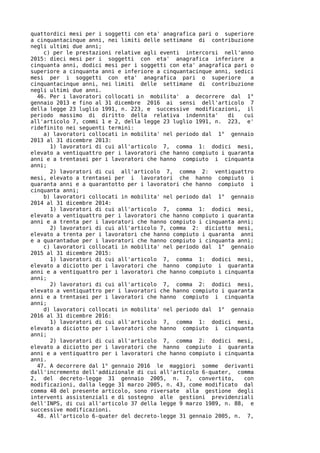 quattordici mesi per i soggetti con eta' anagrafica pari o superiore
a cinquantacinque anni, nei limiti delle settimane di contribuzione
negli ultimi due anni;
    c) per le prestazioni relative agli eventi intercorsi nell'anno
2015: dieci mesi per i soggetti con eta' anagrafica inferiore a
cinquanta anni, dodici mesi per i soggetti con eta' anagrafica pari o
superiore a cinquanta anni e inferiore a cinquantacinque anni, sedici
mesi per i soggetti con eta' anagrafica pari o superiore            a
cinquantacinque anni, nei limiti delle settimane di contribuzione
negli ultimi due anni.
  46. Per i lavoratori collocati in mobilita' a decorrere dal 1°
gennaio 2013 e fino al 31 dicembre 2016 ai sensi dell'articolo 7
della legge 23 luglio 1991, n. 223, e successive modificazioni, il
periodo massimo di diritto della relativa indennita'         di   cui
all'articolo 7, commi 1 e 2, della legge 23 luglio 1991, n. 223, e'
ridefinito nei seguenti termini:
    a) lavoratori collocati in mobilita' nel periodo dal 1° gennaio
2013 al 31 dicembre 2013:
      1) lavoratori di cui all'articolo 7, comma 1: dodici mesi,
elevato a ventiquattro per i lavoratori che hanno compiuto i quaranta
anni e a trentasei per i lavoratori che hanno compiuto i cinquanta
anni;
      2) lavoratori di cui all'articolo 7, comma 2: ventiquattro
mesi, elevato a trentasei per i lavoratori che hanno compiuto i
quaranta anni e a quarantotto per i lavoratori che hanno compiuto i
cinquanta anni;
    b) lavoratori collocati in mobilita' nel periodo dal 1° gennaio
2014 al 31 dicembre 2014:
      1) lavoratori di cui all'articolo 7, comma 1: dodici mesi,
elevato a ventiquattro per i lavoratori che hanno compiuto i quaranta
anni e a trenta per i lavoratori che hanno compiuto i cinquanta anni;
      2) lavoratori di cui all'articolo 7, comma 2: diciotto mesi,
elevato a trenta per i lavoratori che hanno compiuto i quaranta anni
e a quarantadue per i lavoratori che hanno compiuto i cinquanta anni;
    c) lavoratori collocati in mobilita' nel periodo dal 1° gennaio
2015 al 31 dicembre 2015:
      1) lavoratori di cui all'articolo 7, comma 1: dodici mesi,
elevato a diciotto per i lavoratori che hanno compiuto i quaranta
anni e a ventiquattro per i lavoratori che hanno compiuto i cinquanta
anni;
      2) lavoratori di cui all'articolo 7, comma 2: dodici mesi,
elevato a ventiquattro per i lavoratori che hanno compiuto i quaranta
anni e a trentasei per i lavoratori che hanno compiuto i cinquanta
anni;
    d) lavoratori collocati in mobilita' nel periodo dal 1° gennaio
2016 al 31 dicembre 2016:
      1) lavoratori di cui all'articolo 7, comma 1: dodici mesi,
elevato a diciotto per i lavoratori che hanno compiuto i cinquanta
anni;
      2) lavoratori di cui all'articolo 7, comma 2: dodici mesi,
elevato a diciotto per i lavoratori che hanno compiuto i quaranta
anni e a ventiquattro per i lavoratori che hanno compiuto i cinquanta
anni.
  47. A decorrere dal 1° gennaio 2016 le maggiori somme derivanti
dall'incremento dell'addizionale di cui all'articolo 6-quater, comma
2, del decreto-legge 31 gennaio 2005, n. 7, convertito,           con
modificazioni, dalla legge 31 marzo 2005, n. 43, come modificato dal
comma 48 del presente articolo, sono riversate alla gestione degli
interventi assistenziali e di sostegno alle gestioni previdenziali
dell'INPS, di cui all'articolo 37 della legge 9 marzo 1989, n. 88, e
successive modificazioni.
  48. All'articolo 6-quater del decreto-legge 31 gennaio 2005, n. 7,
 