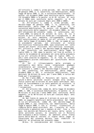 all'articolo 1, comma 1, primo periodo, del decreto-legge
20 gennaio 1998, n. 4, convertito, con modificazioni, dalla
legge 20 marzo 1998, n. 52, e successive modificazioni, le
parole: «31 dicembre 2008» sono sostituite dalle seguenti:
«31 dicembre 2009» e le parole: «e di 45 milioni di euro
per il 2008» sono sostituite dalle seguenti: «e di 45
milioni di euro per ciascuno degli anni 2008 e 2009».
    14. All'articolo 1, comma 2, primo periodo,           del
decreto-legge 20 gennaio 1998, n. 4, convertito, con
modificazioni, dalla legge 20 marzo 1998, n. 52,            e
successive modificazioni, le parole: «31 dicembre 2008»
sono sostituite dalle seguenti: «31 dicembre 2009». Ai fini
dell'attuazione del presente comma, e' autorizzata, per
l'anno 2009, la spesa di 35 milioni di euro, di cui 5
milioni di euro a valere sul Fondo per l'occupazione e 30
milioni   di   euro   mediante   corrispondente     riduzione
dell'autorizzazione di spesa di cui all' articolo 1, comma
1161, della legge 27 dicembre 2006, n. 296. Le somme di cui
al precedente    periodo,   non   utilizzate    al    termine
dell'esercizio finanziario 2009, sono conservate nel conto
residui per essere utilizzate nell'esercizio successivo.
All' articolo 5, comma 5, del decreto-legge 20 maggio 1993,
n. 148, convertito, con modificazioni, dalla legge 19
luglio 1993, n. 236, dopo le parole: «al fine di evitare o
ridurre le eccedenze di personale nel corso della procedura
di cui all' articolo 24 della legge 23 luglio 1991, n.
223,» sono inserite le seguenti: «o al fine di evitare
licenziamenti plurimi individuali per giustificato motivo
oggettivo,».
    15.   Per   il   rifinanziamento    delle   proroghe    a
ventiquattro mesi della     cassa    integrazione    guadagni
straordinaria per cessazione     di    attivita',    di   cui
all'articolo 1, comma 1, del decreto-legge 5 ottobre 2004,
n. 249, convertito, con modificazioni, dalla legge 3
dicembre 2004, n. 291, e successive modificazioni, sono
destinati 30 milioni di euro, per l'anno 2009, a carico del
Fondo per l'occupazione.
    16. Per l'anno 2009, il Ministero del lavoro, della
salute e delle politiche sociali assegna alla societa'
Italia Lavoro Spa 13 milioni di euro quale contributo agli
oneri di funzionamento e ai costi generali di struttura. A
tale onere si     provvede   a   carico    del    Fondo   per
l'occupazione.
    17. All'articolo 118, comma 16, della legge 23 dicembre
2000, n. 388, e successive modificazioni, le parole: «e di
80 milioni di euro per l'anno 2008» sono sostituite dalle
seguenti: «e di 80 milioni di euro per ciascuno degli anni
2008 e 2009».
    18. Nel limite di spesa di 2 milioni di euro per l'anno
2009, ai soggetti beneficiari delle provvidenze del Fondo
di cui all'articolo 81, comma 29, del decreto-legge 25
giugno 2008, n. 112, convertito, con modificazioni, dalla
legge 6 agosto 2008, n. 133, e' altresi' riconosciuto il
rimborso delle spese occorrenti per l'acquisto di latte
artificiale e pannolini per i neonati di eta' fino a tre
mesi. Con decreto del Ministro del lavoro, della salute e
delle politiche sociali, di concerto con il Ministro
dell'economia e delle finanze, da adottare entro trenta
giorni dalla data di entrata in vigore della legge di
conversione del presente decreto, sono        stabilite    le
modalita' di attuazione del presente comma.
    18-bis. In considerazione del rilievo nazionale e
 