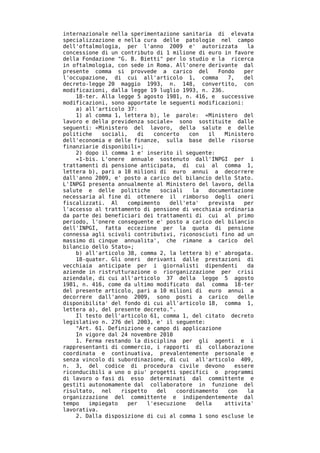 internazionale nella sperimentazione sanitaria di elevata
specializzazione e nella cura delle patologie nel campo
dell'oftalmologia, per l'anno 2009 e' autorizzata           la
concessione di un contributo di 1 milione di euro in favore
della Fondazione "G. B. Bietti" per lo studio e la ricerca
in oftalmologia, con sede in Roma. All'onere derivante dal
presente comma si provvede a carico del           Fondo    per
l'occupazione, di cui all'articolo 1, comma          7,    del
decreto-legge 20 maggio 1993, n. 148, convertito, con
modificazioni, dalla legge 19 luglio 1993, n. 236.
    18-ter. Alla legge 5 agosto 1981, n. 416, e successive
modificazioni, sono apportate le seguenti modificazioni:
    a) all'articolo 37:
    1) al comma 1, lettera b), le parole: «Ministero del
lavoro e della previdenza sociale» sono sostituite dalle
seguenti: «Ministero del lavoro, della salute e delle
politiche   sociali,    di   concerto   con   il    Ministero
dell'economia e delle finanze, sulla base delle risorse
finanziarie disponibili»;
    2) dopo il comma 1 e' inserito il seguente:
    «1-bis. L'onere annuale sostenuto dall'INPGI per i
trattamenti di pensione anticipata, di cui al comma 1,
lettera b), pari a 10 milioni di euro annui a decorrere
dall'anno 2009, e' posto a carico del bilancio dello Stato.
L'INPGI presenta annualmente al Ministero del lavoro, della
salute e delle politiche       sociali   la   documentazione
necessaria al fine di ottenere il rimborso degli oneri
fiscalizzati. Al    compimento    dell'eta'   prevista     per
l'accesso al trattamento di pensione di vecchiaia ordinaria
da parte dei beneficiari dei trattamenti di cui al primo
periodo, l'onere conseguente e' posto a carico del bilancio
dell'INPGI, fatta eccezione per la quota di pensione
connessa agli scivoli contributivi, riconosciuti fino ad un
massimo di cinque annualita', che rimane a carico del
bilancio dello Stato»;
    b) all'articolo 38, comma 2, la lettera b) e' abrogata.
    18-quater. Gli oneri derivanti dalle prestazioni di
vecchiaia anticipate per i giornalisti dipendenti           da
aziende in ristrutturazione o riorganizzazione per crisi
aziendale, di cui all'articolo 37 della legge 5 agosto
1981, n. 416, come da ultimo modificato dal comma 18-ter
del presente articolo, pari a 10 milioni di euro annui a
decorrere dall'anno 2009, sono posti a carico            delle
disponibilita' del fondo di cui all'articolo 18, comma 1,
lettera a), del presente decreto.".
    Il testo dell'articolo 61, comma 1, del citato decreto
legislativo n. 276 del 2003, e' il seguente:
    "Art. 61. Definizione e campo di applicazione
    In vigore dal 24 novembre 2010
    1. Ferma restando la disciplina per gli agenti e i
rappresentanti di commercio, i rapporti di collaborazione
coordinata e continuativa, prevalentemente personale e
senza vincolo di subordinazione, di cui all'articolo 409,
n. 3, del codice di procedura civile devono             essere
riconducibili a uno o piu' progetti specifici o programmi
di lavoro o fasi di esso determinati dal committente e
gestiti autonomamente dal collaboratore in funzione del
risultato, nel    rispetto    del   coordinamento    con    la
organizzazione del committente e indipendentemente dal
tempo   impiegato   per    l'esecuzione   della     attivita'
lavorativa.
    2. Dalla disposizione di cui al comma 1 sono escluse le
 