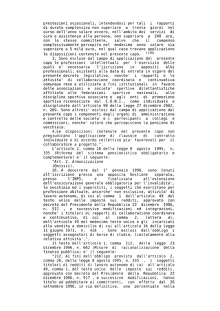 prestazioni occasionali, intendendosi per tali i rapporti
di durata complessiva non superiore a trenta giorni nel
corso dell'anno solare ovvero, nell'ambito dei servizi di
cura e assistenza alla persona, non superiore a 240 ore,
con lo stesso committente,      salvo    che   il    compenso
complessivamente percepito nel medesimo anno solare sia
superiore a 5 mila euro, nel qual caso trovano applicazione
le disposizioni contenute nel presente capo. (139)
    3. Sono escluse dal campo di applicazione del presente
capo le professioni intellettuali per l'esercizio delle
quali e' necessaria     l'iscrizione   in    appositi    albi
professionali, esistenti alla data di entrata in vigore del
presente decreto legislativo, nonche' i rapporti e le
attivita' di collaborazione coordinata e         continuativa
comunque rese e utilizzate a fini istituzionali in favore
delle associazioni e societa' sportive dilettantistiche
affiliate alle federazioni     sportive    nazionali,    alle
discipline sportive associate e agli enti di promozione
sportiva riconosciute dal C.O.N.I., come individuate e
disciplinate dall'articolo 90 della legge 27 dicembre 2002,
n. 289. Sono altresi' esclusi dal campo di applicazione del
presente capo i componenti degli organi di amministrazione
e controllo delle societa' e i partecipanti a collegi e
commissioni, nonche' coloro che percepiscono la pensione di
vecchiaia.
    4.Le disposizioni contenute nel presente capo non
pregiudicano l'applicazione di clausole       di    contratto
individuale o di accordo collettivo piu' favorevoli per il
collaboratore a progetto.".
    L'articolo 2, comma 26 della legge 8 agosto 1995, n.
335 (Riforma del sistema pensionistico obbligatorio e
complementare) e' il seguente:
    "Art. 2. Armonizzazione
    (Omissis).
    26. A decorrere dal 1° gennaio 1996, sono tenuti
all'iscrizione presso una apposita Gestione         separata,
presso     l'INPS,     e     finalizzata      all'estensione
dell'assicurazione generale obbligatoria per l'invalidita',
la vecchiaia ed i superstiti, i soggetti che esercitano per
professione abituale, ancorche' non esclusiva, attivita' di
lavoro autonomo, di cui al comma 1 dell'articolo 49 del
testo unico delle imposte sui redditi, approvato con
decreto del Presidente della Repubblica 22 dicembre 1986,
n. 917 , e successive modificazioni ed integrazioni,
nonche' i titolari di rapporti di collaborazione coordinata
e continuativa, di cui      al   comma    2,   lettera    a),
dell'articolo 49 del medesimo testo unico e gli incaricati
alla vendita a domicilio di cui all'articolo 36 della legge
11 giugno 1971, n. 426 . Sono esclusi dall'obbligo i
soggetti assegnatari di borse di studio, limitatamente alla
relativa attivita'.".
    Il testo dell'articolo 1, comma 212, della legge 23
dicembre 1996, n. 662 (Misure di razionalizzazione della
finanza pubblica) e' il seguente:
    "212. Ai fini dell'obbligo previsto dall'articolo 2,
comma 26, della legge 8 agosto 1995, n. 335 , i soggetti
titolari di redditi di lavoro autonomo di cui all'articolo
49, comma 1, del testo unico delle imposte sui redditi,
approvato con decreto del Presidente della Repubblica 22
dicembre 1986, n. 917 , e successive modificazioni, hanno
titolo ad addebitare ai committenti, con effetto dal 26
settembre 1996, in via definitiva, una percentuale nella
 