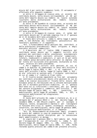 misura del 4 per cento dei compensi lordi. Il versamento e'
effettuato alle seguenti scadenze:
    a) entro il 31 maggio di ciascun anno, un acconto del
contributo dovuto, nella misura corrispondente al 40 per
cento dell'importo dovuto sui redditi di lavoro autonomo
risultanti dalla dichiarazione     dei    redditi  relativa
all'anno precedente;
    b) entro il 30 novembre di ciascun anno, un acconto del
contributo dovuto nella misura corrispondente al 40 per
cento dell'importo dovuto sui redditi di lavoro autonomo
risultante dalla dichiarazione     dei    redditi  relativa
all'anno precedente;
    c) entro il 31 maggio di ciascun anno, il saldo del
contributo dovuto per il periodo compreso tra il 1° gennaio
ed il 31 dicembre dell'anno precedente.".
    Il testo dell'articolo 1, comma 3, della legge 2 agosto
1990, n. 233 (Riforma dei trattamenti pensionistici dei
lavoratori autonomi) e' il seguente:
    "Art. 1.Finanziamento delle gestioni dei contributi e
delle prestazioni previdenziali degli artigiani e degli
esercenti attivita' commerciali.
    1. A decorrere dal 1° luglio 1990 l'ammontare del
contributo annuo dovuto per i soggetti iscritti alle
gestioni dei contributi e delle prestazioni previdenziali
degli artigiani e degli esercenti attivita' commerciali,
titolari, coadiuvanti e coadiutori, e' pari al 12 per cento
del reddito annuo derivante dalla attivita' di impresa che
da' titolo all'iscrizione alla gestione, dichiarato ai fini
Irpef, relativo all'anno precedente.
    2. Per i soggetti iscritti alle gestioni di cui al
comma 1 in qualita' di coadiuvanti ai sensi dell'articolo 2
della legge 4 luglio 1959, n. 463 , o di coadiutori, ai
sensi dell'articolo 2 della, legge 22 luglio 1966, n. 613 ,
di eta' inferiore ai ventuno anni, l'aliquota contributiva
di cui al comma 1 e' ridotta al 9 per cento.
    3. Il livello minimo imponibile ai fini del versamento
dei contributi previdenziali dovuti alle gestioni di cui al
comma 1 da ciascun assicurato e' fissato nella misura del
minimale annuo di retribuzione che si ottiene moltiplicando
per 312 il minimale giornaliero stabilito, al 1° gennaio
dell'anno cui si riferiscono i contributi, per gli operai
del settore artigianato e commercio dall'articolo 1 del
decreto-legge 29 luglio 1981, n. 402 , convertito, con
modificazioni, dalla legge 26 settembre 1981, n. 537, e
successive modificazioni ed integrazioni.
    (Omissis)."
    Il testo dell'articolo 19, commi 1 (lettere a), b) e c)
abrogate dal 1° gennaio 2013) e 2, del decreto-legge 29
novembre 2008, n. 185 (Misure urgenti per il sostegno a
famiglie, lavoro, occupazione e impresa e per ridisegnare
in funzione anti-crisi il quadro strategico nazionale.),
convertito, con modificazioni, dalla legge 28 gennaio 2009,
n. 2, e successive modificazioni, e' il seguente:
    "Art. 19. Potenziamento ed estensione degli strumenti
di tutela del reddito in caso di sospensione dal lavoro o
di disoccupazione, nonche' disciplina per la concessione
degli ammortizzatori in deroga
    In vigore dal 1 gennaio 2012 1. Nell'ambito del Fondo
per l'occupazione di cui all'articolo 1, comma 7, del
decreto-legge 20 maggio 1993, n. 148, convertito, con
modificazioni, dalla legge 19 luglio 1993, n. 236, fermo
restando quanto previsto dal comma 8 del presente articolo,
 