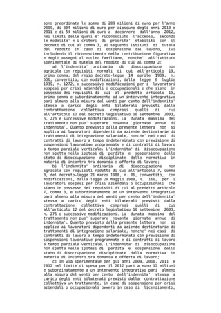 sono preordinate le somme di 289 milioni di euro per l'anno
2009, di 304 milioni di euro per ciascuno degli anni 2010 e
2011 e di 54 milioni di euro a decorrere dall'anno 2012,
nei limiti delle quali e' riconosciuto l'accesso, secondo
le modalita' e i criteri di priorita' stabiliti con il
decreto di cui al comma 3, ai seguenti istituti di tutela
del reddito in caso di sospensione dal lavoro,          ivi
includendo il riconoscimento della contribuzione figurativa
e degli assegni al nucleo familiare, nonche' all'istituto
sperimentale di tutela del reddito di cui al comma 2:
    a) l'indennita' ordinaria     di   disoccupazione   non
agricola con requisiti normali di cui all'articolo 19,
primo comma, del regio decreto-legge 14 aprile 1939, n.
636, convertito, con modificazioni, dalla legge 6 luglio
1939, n. 1272, e successive modificazioni per i lavoratori
sospesi per crisi aziendali o occupazionali e che siano in
possesso dei requisiti di cui al predetto articolo 19,
primo comma e subordinatamente ad un intervento integrativo
pari almeno alla misura del venti per cento dell'indennita'
stessa a carico degli enti bilaterali previsti dalla
contrattazione   collettiva   compresi   quelli   di    cui
all'articolo 12 del decreto legislativo 10 settembre 2003,
n. 276 e successive modificazioni. La durata massima del
trattamento non puo' superare novanta giornate annue di
indennita'. Quanto previsto dalla presente lettera non si
applica ai lavoratori dipendenti da aziende destinatarie di
trattamenti di integrazione salariale, nonche' nei casi di
contratti di lavoro a tempo indeterminato con previsione di
sospensioni lavorative programmate e di contratti di lavoro
a tempo parziale verticale. L'indennita' di disoccupazione
non spetta nelle ipotesi di perdita e sospensione dello
stato di disoccupazione disciplinate dalla normativa in
materia di incontro tra domanda e offerta di lavoro;
    b) l'indennita' ordinaria     di   disoccupazione   non
agricola con requisiti ridotti di cui all'articolo 7, comma
3, del decreto-legge 21 marzo 1988, n. 86, convertito, con
modificazioni, dalla legge 20 maggio 1988, n. 160, per i
lavoratori sospesi per crisi aziendali o occupazionali che
siano in possesso dei requisiti di cui al predetto articolo
7, comma 3, e subordinatamente ad un intervento integrativo
pari almeno alla misura del venti per cento dell'indennita'
stessa a carico degli enti bilaterali previsti dalla
contrattazione   collettiva   compresi   quelli   di    cui
all'articolo 12 del decreto legislativo 10 settembre 2003,
n. 276 e successive modificazioni. La durata massima del
trattamento non puo' superare novanta giornate annue di
indennita'. Quanto previsto dalla presente lettera non si
applica ai lavoratori dipendenti da aziende destinatarie di
trattamenti di integrazione salariale, nonche' nei casi di
contratti di lavoro a tempo indeterminato con previsione di
sospensioni lavorative programmate e di contratti di lavoro
a tempo parziale verticale. L'indennita' di disoccupazione
non spetta nelle ipotesi di perdita e sospensione dello
stato di disoccupazione disciplinate dalla normativa in
materia di incontro tra domanda e offerta di lavoro;
    c) in via sperimentale per gli anni 2009, 2010, 2011 e
2012 nel limite di spesa per il 2012 pari a euro 12 milioni
e subordinatamente a un intervento integrativo pari almeno
alla misura del venti per cento dell'indennita' stessa a
carico degli enti bilaterali previsti dalla contrattazione
collettiva un trattamento, in caso di sospensione per crisi
aziendali o occupazionali ovvero in caso di licenziamento,
 