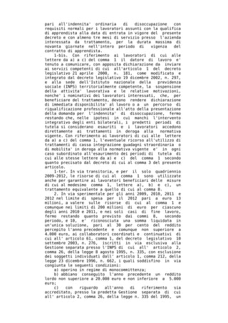 pari all'indennita' ordinaria      di   disoccupazione   con
requisiti normali per i lavoratori assunti con la qualifica
di apprendista alla data di entrata in vigore del presente
decreto e con almeno tre mesi di servizio presso l'azienda
interessata da trattamento, per la durata massima di
novanta giornate nell'intero periodo di        vigenza   del
contratto di apprendista.
    1-bis. Con riferimento ai lavoratori di cui alle
lettere da a) a c) del comma 1 il datore di lavoro e'
tenuto a comunicare, con apposita dichiarazione da inviare
ai servizi competenti di cui all'articolo 1 del decreto
legislativo 21 aprile 2000, n. 181, come modificato e
integrato dal decreto legislativo 19 dicembre 2002, n. 297,
e alla sede dell'Istituto nazionale della         previdenza
sociale (INPS) territorialmente competente, la sospensione
della attivita' lavorativa e le relative motivazioni,
nonche' i nominativi dei lavoratori interessati, che, per
beneficiare del trattamento, devono rendere dichiarazione
di immediata disponibilita' al lavoro o a un percorso di
riqualificazione professionale all'atto della presentazione
della domanda per l'indennita' di disoccupazione, fermo
restando che, nelle ipotesi in cui manchi l'intervento
integrativo degli enti bilaterali, i predetti periodi di
tutela si considerano esauriti e i lavoratori accedono
direttamente ai trattamenti in deroga alla         normativa
vigente. Con riferimento ai lavoratori di cui alle lettere
da a) a c) del comma 1, l'eventuale ricorso all'utilizzo di
trattamenti di cassa integrazione guadagni straordinaria o
di mobilita' in deroga alla normativa vigente e' in ogni
caso subordinato all'esaurimento dei periodi di tutela di
cui alle stesse lettere da a) e c) del comma 1 secondo
quanto precisato dal decreto di cui al comma 3 del presente
articolo.
    1-ter. In via transitoria, e per il solo quadriennio
2009-2012, le risorse di cui al comma 1 sono utilizzate
anche per garantire ai lavoratori beneficiari delle misure
di cui al medesimo comma 1, lettere a), b) e c), un
trattamento equivalente a quello di cui al comma 8.
    2. In via sperimentale per gli anni 2009, 2010, 2011 e
2012 nel limite di spesa per il 2012 pari a euro 13
milioni, a valere sulle risorse di cui al comma 1 e
comunque nei limiti di 200 milioni di euro per ciascuno
degli anni 2010 e 2011, e nei soli casi di fine lavoro,
fermo restando quanto previsto dai commi 8,          secondo
periodo, e 10, e' riconosciuta una somma liquidata in
un'unica soluzione, pari al 30 per cento del reddito
percepito l'anno precedente e comunque non superiore a
4.000 euro, ai collaboratori coordinati e continuativi di
cui all' articolo 61, comma 1, del decreto legislativo 10
settembre 2003, n. 276, iscritti in via esclusiva alla
Gestione separata presso l'INPS di cui all' articolo 2,
comma 26, della legge 8 agosto 1995, n. 335, con esclusione
dei soggetti individuati dall' articolo 1, comma 212, della
legge 23 dicembre 1996, n. 662, i quali soddisfino in via
congiunta le seguenti condizioni:
    a) operino in regime di monocommittenza;
    b) abbiano conseguito l'anno precedente un reddito
lordo non superiore a 20.000 euro e non inferiore a 5.000
euro;
    c)   con   riguardo   all'anno    di   riferimento   sia
accreditato, presso la predetta Gestione separata di cui
all' articolo 2, comma 26, della legge n. 335 del 1995, un
 