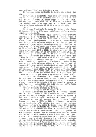 numero di mensilita' non inferiore a uno;
     d) risultino senza contratto di lavoro da almeno due
mesi;
     e) risultino accreditate nell'anno precedente almeno
tre mensilita' presso la predetta Gestione separata di cui
all' articolo 2, comma 26, della legge n. 335 del 1995.
Restano fermi i requisiti di accesso e la misura del
trattamento vigenti alla data del 31 dicembre 2009 per
coloro che hanno maturato il diritto entro tale data.
     (Omissis).".
     Il testo dell'articolo 1, comma 79, della citata legge
24 dicembre 2007, n. 247, come modificato dalla presente
legge, e' il seguente:
     " 79. Con riferimento agli iscritti alla gestione
separata di cui all'articolo 2, comma 26, della legge 8
agosto 1995, n. 335, che non risultino assicurati presso
altre    forme    obbligatorie,   l'aliquota     contributiva
pensionistica e la relativa aliquota contributiva per il
computo delle prestazioni pensionistiche e' stabilita in
misura pari al 24 per cento per l'anno 2008, in misura pari
al 25 per cento per l'anno 2009 , in misura pari al 26 per
cento per gli anni 2010 e 2011, in misura pari al 27 per
cento per l'anno 2012, al 28 per cento per l'anno 2013, al
29 per cento per l'anno 2014, al 30 per cento per l'anno
2015, al 31 per cento per l'anno 2016, al 32 per cento per
l'anno 2017 e al 33 per cento a decorrere dall'anno 2018.
Con effetto dal 1° gennaio 2008 per i rimanenti iscritti
alla     predetta     gestione   l'aliquota      contributiva
pensionistica e la relativa aliquota contributiva per il
computo delle prestazioni pensionistiche sono stabilite in
misura pari al 17 per cento per gli anni 2008-2011, al 18
per cento per l'anno 2012, al 19 per cento per l'anno 2013,
al 20 per cento per l'anno 2014, al 21 per cento per l'anno
2015, al 22 per cento per l'anno 2016, al 23 per cento per
l'anno 2017 e al 24 per cento a decorrere dall'anno 2018.".
     Il testo dell'articolo     2,   comma    6-sexies,   del
decreto-legge 29 dicembre 2010, n. 225 (Proroga di termini
previsti da disposizioni legislative e di          interventi
urgenti in materia tributaria e di sostegno alle imprese e
alle famiglie.), convertito, con modificazioni, dalla legge
26 febbraio 2011, n. 10, e' il seguente:
     "Art. 2. Proroghe onerose di termini
     (Omissis). In vigore dal 17 maggio 2012
     6-sexies. A decorrere dal termine di proroga fissato
dall'articolo 1, comma 1, del presente decreto, il Fondo di
solidarieta' per le vittime delle richieste estorsive e
dell'usura previsto dall' articolo 4, comma          1,   del
regolamento di cui al decreto del          Presidente   della
Repubblica 16 agosto 1999, n. 455, e il Fondo di rotazione
per la solidarieta' alle vittime dei reati di tipo mafioso
di cui all' articolo 1, comma 1, della legge 22 dicembre
1999, n. 512, sono unificati nel «Fondo di rotazione per la
solidarieta' alle vittime dei reati di tipo mafioso, delle
richieste estorsive e dell'usura», costituito presso il
Ministero dell'interno, che e' surrogato nei diritti delle
vittime negli stessi termini e alle stesse condizioni gia'
previsti per i predetti fondi unificati e subentra in tutti
i rapporti giuridici gia' instaurati alla data di entrata
in vigore della legge di conversione del presente decreto.
Per l'alimentazione del Fondo di cui al presente comma si
applicano le disposizioni previste dall' articolo 14, comma
11, della legge 7 marzo 1996, n. 108, dall' articolo 18,
 