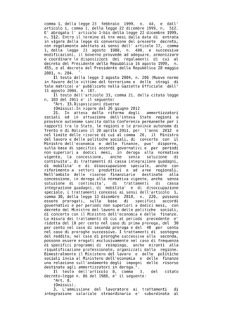 comma 1, della legge 23 febbraio 1999, n. 44, e dall'
articolo 1, comma 1, della legge 22 dicembre 1999, n. 512.
E' abrogato l' articolo 1-bis della legge 22 dicembre 1999,
n. 512. Entro il termine di tre mesi dalla data di entrata
in vigore della legge di conversione del presente decreto,
con regolamento adottato ai sensi dell' articolo 17, comma
1, della legge 23 agosto 1988, n. 400, e successive
modificazioni, il Governo provvede ad adeguare, armonizzare
e coordinare le disposizioni dei regolamenti di cui al
decreto del Presidente della Repubblica 16 agosto 1999, n.
455, e al decreto del Presidente della Repubblica 28 maggio
2001, n. 284. ".
    Il testo della legge 3 agosto 2004, n. 206 (Nuove norme
in favore delle vittime del terrorismo e delle stragi di
tale matrice) e' pubblicato nella Gazzetta Ufficiale dell'
11 agosto 2004, n. 187.
    Il testo dell'articolo 33, comma 21, della citata legge
n. 183 del 2011 e' il seguente:
    "Art. 33.Disposizioni diverse
    (Omissis).In vigore dal 26 giugno 2012
    21. In attesa della riforma degli         ammortizzatori
sociali ed in attuazione dell'intesa Stato regioni e
province autonome sancita dalla Conferenza permanente per i
rapporti tra lo Stato, le regioni e le province autonome di
Trento e di Bolzano il 20 aprile 2011, per l'anno 2012 e
nel limite delle risorse di cui al comma 26, il Ministro
del lavoro e delle politiche sociali, di concerto con il
Ministro dell'economia e delle finanze, puo' disporre,
sulla base di specifici accordi governativi e per periodi
non superiori a dodici mesi, in deroga alla normativa
vigente, la concessione,     anche   senza    soluzione    di
continuita', di trattamenti di cassa integrazione guadagni,
di mobilita' e di disoccupazione speciale, anche con
riferimento a settori produttivi e ad aree regionali.
Nell'ambito delle risorse finanziarie       destinate    alla
concessione, in deroga alla normativa vigente, anche senza
soluzione di continuita',     di   trattamenti    di    cassa
integrazione guadagni, di mobilita' e di disoccupazione
speciale, i trattamenti concessi ai sensi dell'articolo 1,
comma 30, della legge 13 dicembre 2010, n. 220, possono
essere prorogati, sulla     base   di   specifici     accordi
governativi e per periodi non superiori a dodici mesi, con
decreto del Ministro del lavoro e delle politiche sociali,
di concerto con il Ministro dell'economia e delle finanze.
La misura dei trattamenti di cui al periodo precedente e'
ridotta del 10 per cento nel caso di prima proroga, del 30
per cento nel caso di seconda proroga e del 40 per cento
nel caso di proroghe successive. I trattamenti di sostegno
del reddito, nel caso di proroghe successive alla seconda,
possono essere erogati esclusivamente nel caso di frequenza
di specifici programmi di reimpiego, anche miranti alla
riqualificazione professionale, organizzati dalla regione.
Bimestralmente il Ministero del lavoro e delle politiche
sociali invia al Ministero dell'economia e delle finanze
una relazione sull'andamento degli impegni delle risorse
destinate agli ammortizzatori in deroga.".
    Il testo dell'articolo 8, comma        3,   del    citato
decreto-legge n. 86 del 1988, e' il seguente:
    "Art. 8.
    (Omissis).
    3. L'ammissione del lavoratore ai trattamenti          di
integrazione salariale straordinaria e' subordinata al
 