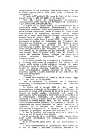 conseguimento di una anzianita' lavorativa presso l'impresa
di almeno novanta giorni alla data della richiesta del
trattamento.".
    Il testo dell'articolo 18, comma 1, lett. a) del citato
decreto-legge n. 185 del 2008, e' il seguente:
    "Art. 18.    Ferma   la    distribuzione    territoriale,
riassegnazione delle risorse per formazione ed occupazione
e per interventi infrastrutturali
    In vigore dal 12 aprile 2009 1. In considerazione della
eccezionale crisi    economica    internazionale    e    della
conseguente necessita' della riprogrammazione nell'utilizzo
delle risorse disponibili, fermi i criteri di ripartizione
territoriale e le competenze regionali, nonche' quanto
previsto ai sensi degli articoli 6-quater e 6-quinquies del
decreto-legge 25 giugno 2008, n. 112, convertito, con
modificazioni, dalla legge 6 agosto 2008, n. 133, il CIPE,
presieduto in maniera non delegabile dal Presidente del
Consiglio dei Ministri, su proposta del Ministro dello
sviluppo   economico   di   concerto    con   il     Ministro
dell'economia e delle finanze, nonche' con il Ministro
delle infrastrutture e dei trasporti per quanto attiene
alla lettera b), in coerenza con gli indirizzi assunti in
sede europea, entro 30 giorni dalla data di entrata in
vigore del presente decreto, assegna una quota delle
risorse    nazionali    disponibili     del     Fondo     aree
sottoutilizzate:
    a) al Fondo sociale per occupazione e formazione, che
e' istituito nello stato di previsione del Ministero del
lavoro, della salute e delle politiche sociali nel quale
affluiscono anche le risorse del Fondo per l'occupazione,
nonche' le risorse comunque destinate al finanziamento
degli ammortizzatori sociali concessi in deroga           alla
normativa vigente e quelle destinate in via ordinaria dal
CIPE alla formazione;
    (Omissis).".
    Il testo dell'articolo 16, comma 1, della citata legge
n. 223 del 1991, e' il seguente:
    "Art. 16. Indennita' di mobilita' per i lavoratori
disoccupati in conseguenza di licenziamento per riduzione
di personale
    In vigore dal 1 gennaio 2009 1.          Nel    caso    di
disoccupazione derivante da licenziamento per riduzione di
personale ai sensi dell'articolo 24 da parte delle imprese,
diverse da quelle edili,       rientranti   nel    campo    di
applicazione della disciplina dell'intervento straordinario
di integrazione    salariale,    il   lavoratore,    operaio,
impiegato o quadro, qualora possa far valere una anzianita'
aziendale di almeno dodici mesi, di cui almeno sei di
lavoro effettivamente prestato, ivi compresi i periodi di
sospensione del lavoro derivanti da ferie, festivita' e
infortuni, con un rapporto       di   lavoro    a   carattere
continuativo e comunque non a termine, ha diritto alla
indennita' di mobilita' ai sensi dell'articolo 7.
    2. Per le finalita' del presente articolo i datori di
lavoro di cui al comma 1 sono tenuti:
    a) al versamento di un contributo nella misura dello
0,30% delle retribuzioni che costituiscono         imponibile
contributivo;
    b) al versamento della somma di cui all'articolo 5,
comma 4.
    3. Alla corresponsione ai giornalisti dell'indennita'
di cui al comma 1 provvede l'Istituto nazionale             di
 